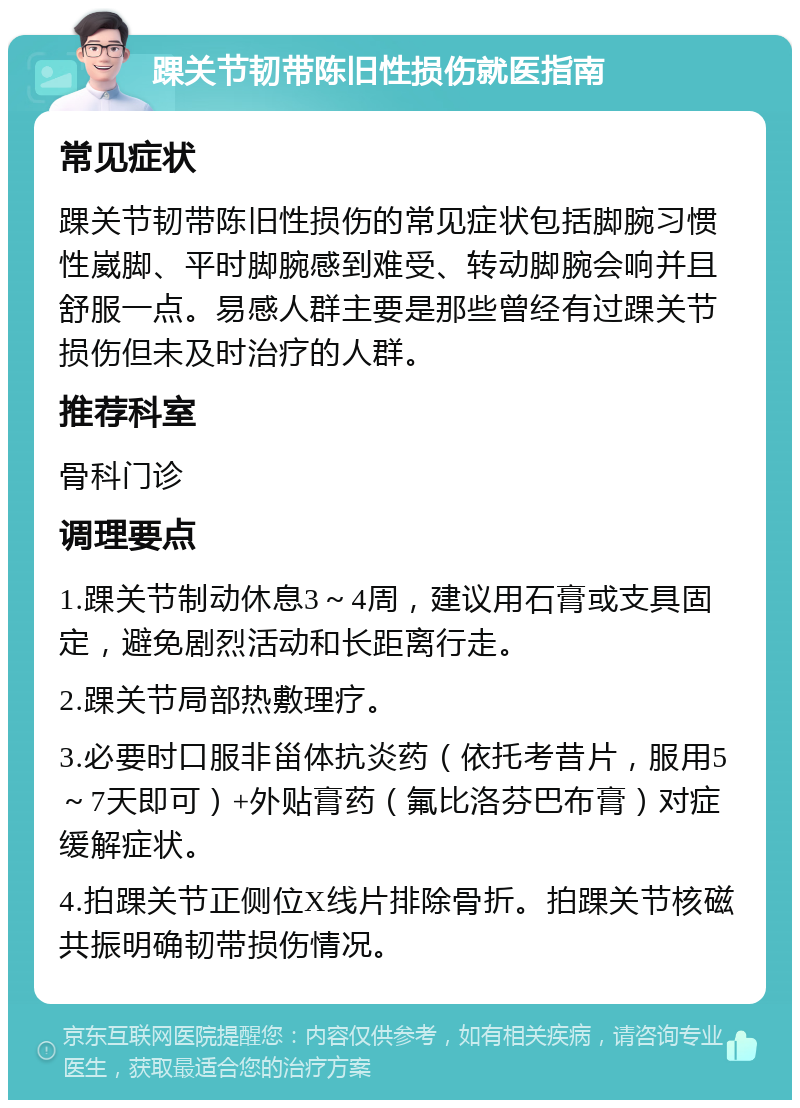 踝关节韧带陈旧性损伤就医指南 常见症状 踝关节韧带陈旧性损伤的常见症状包括脚腕习惯性崴脚、平时脚腕感到难受、转动脚腕会响并且舒服一点。易感人群主要是那些曾经有过踝关节损伤但未及时治疗的人群。 推荐科室 骨科门诊 调理要点 1.踝关节制动休息3～4周，建议用石膏或支具固定，避免剧烈活动和长距离行走。 2.踝关节局部热敷理疗。 3.必要时口服非甾体抗炎药（依托考昔片，服用5～7天即可）+外贴膏药（氟比洛芬巴布膏）对症缓解症状。 4.拍踝关节正侧位X线片排除骨折。拍踝关节核磁共振明确韧带损伤情况。