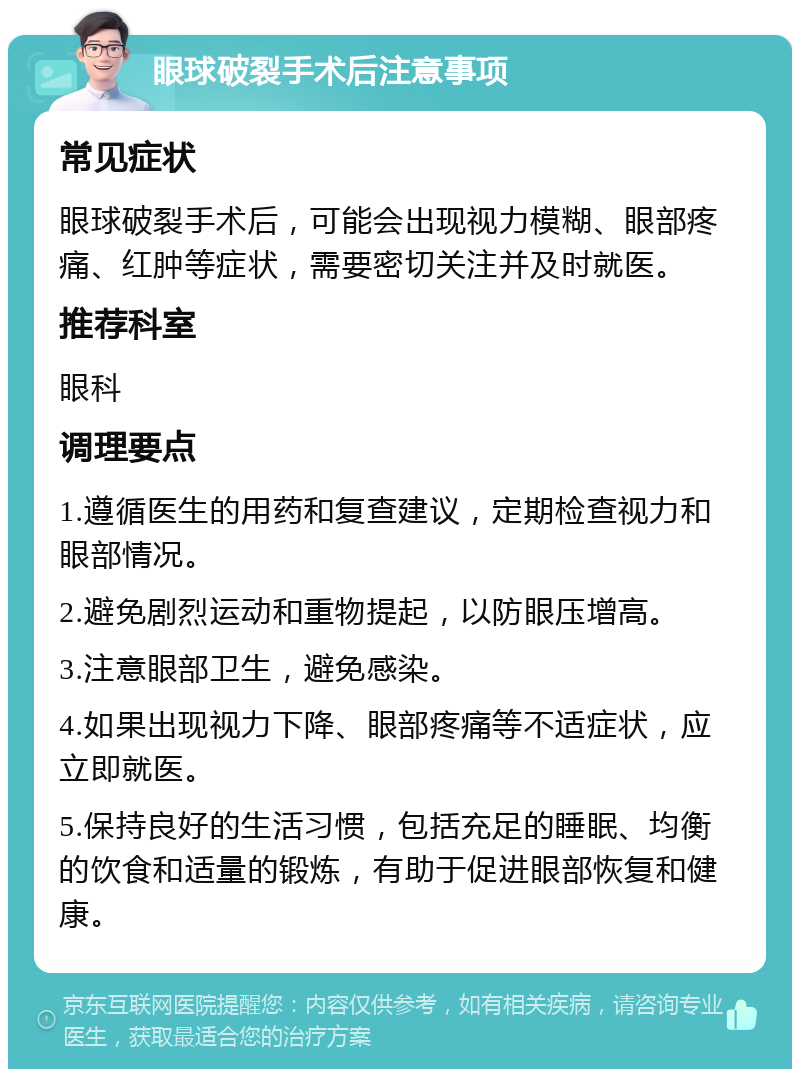 眼球破裂手术后注意事项 常见症状 眼球破裂手术后，可能会出现视力模糊、眼部疼痛、红肿等症状，需要密切关注并及时就医。 推荐科室 眼科 调理要点 1.遵循医生的用药和复查建议，定期检查视力和眼部情况。 2.避免剧烈运动和重物提起，以防眼压增高。 3.注意眼部卫生，避免感染。 4.如果出现视力下降、眼部疼痛等不适症状，应立即就医。 5.保持良好的生活习惯，包括充足的睡眠、均衡的饮食和适量的锻炼，有助于促进眼部恢复和健康。