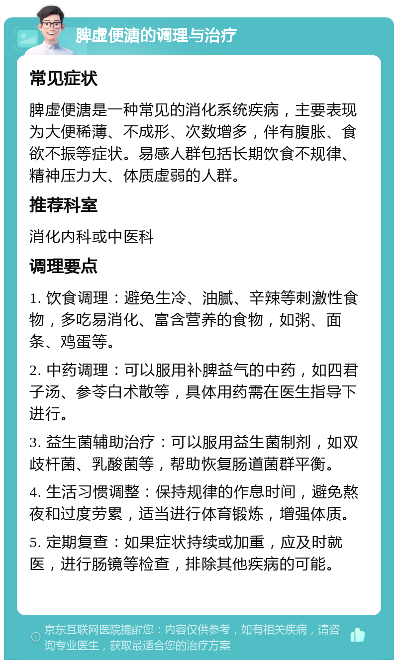 脾虚便溏的调理与治疗 常见症状 脾虚便溏是一种常见的消化系统疾病，主要表现为大便稀薄、不成形、次数增多，伴有腹胀、食欲不振等症状。易感人群包括长期饮食不规律、精神压力大、体质虚弱的人群。 推荐科室 消化内科或中医科 调理要点 1. 饮食调理：避免生冷、油腻、辛辣等刺激性食物，多吃易消化、富含营养的食物，如粥、面条、鸡蛋等。 2. 中药调理：可以服用补脾益气的中药，如四君子汤、参苓白术散等，具体用药需在医生指导下进行。 3. 益生菌辅助治疗：可以服用益生菌制剂，如双歧杆菌、乳酸菌等，帮助恢复肠道菌群平衡。 4. 生活习惯调整：保持规律的作息时间，避免熬夜和过度劳累，适当进行体育锻炼，增强体质。 5. 定期复查：如果症状持续或加重，应及时就医，进行肠镜等检查，排除其他疾病的可能。