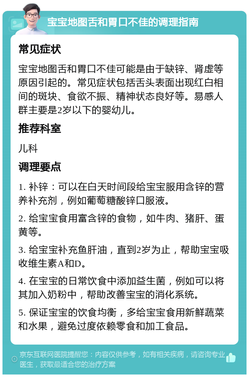 宝宝地图舌和胃口不佳的调理指南 常见症状 宝宝地图舌和胃口不佳可能是由于缺锌、肾虚等原因引起的。常见症状包括舌头表面出现红白相间的斑块、食欲不振、精神状态良好等。易感人群主要是2岁以下的婴幼儿。 推荐科室 儿科 调理要点 1. 补锌：可以在白天时间段给宝宝服用含锌的营养补充剂，例如葡萄糖酸锌口服液。 2. 给宝宝食用富含锌的食物，如牛肉、猪肝、蛋黄等。 3. 给宝宝补充鱼肝油，直到2岁为止，帮助宝宝吸收维生素A和D。 4. 在宝宝的日常饮食中添加益生菌，例如可以将其加入奶粉中，帮助改善宝宝的消化系统。 5. 保证宝宝的饮食均衡，多给宝宝食用新鲜蔬菜和水果，避免过度依赖零食和加工食品。