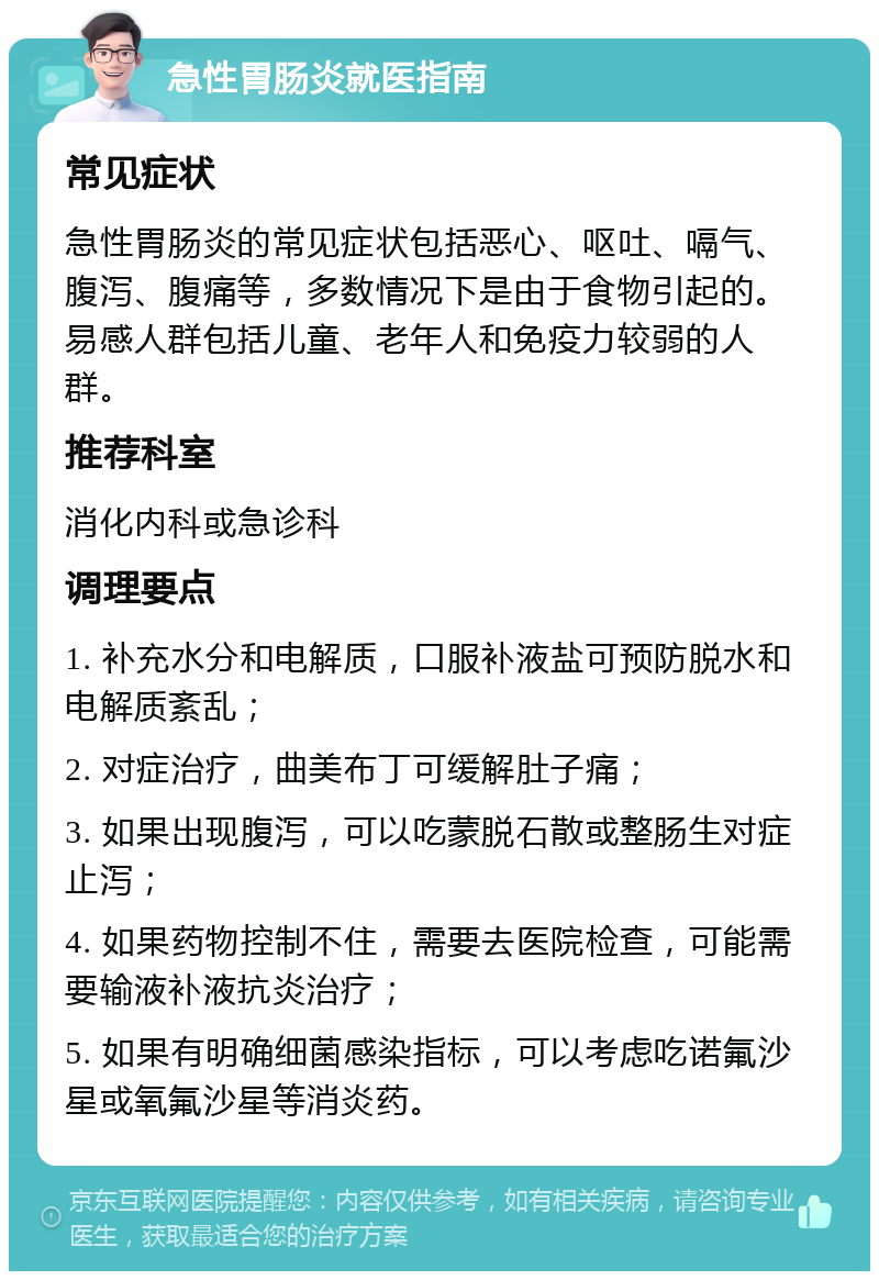 急性胃肠炎就医指南 常见症状 急性胃肠炎的常见症状包括恶心、呕吐、嗝气、腹泻、腹痛等，多数情况下是由于食物引起的。易感人群包括儿童、老年人和免疫力较弱的人群。 推荐科室 消化内科或急诊科 调理要点 1. 补充水分和电解质，口服补液盐可预防脱水和电解质紊乱； 2. 对症治疗，曲美布丁可缓解肚子痛； 3. 如果出现腹泻，可以吃蒙脱石散或整肠生对症止泻； 4. 如果药物控制不住，需要去医院检查，可能需要输液补液抗炎治疗； 5. 如果有明确细菌感染指标，可以考虑吃诺氟沙星或氧氟沙星等消炎药。