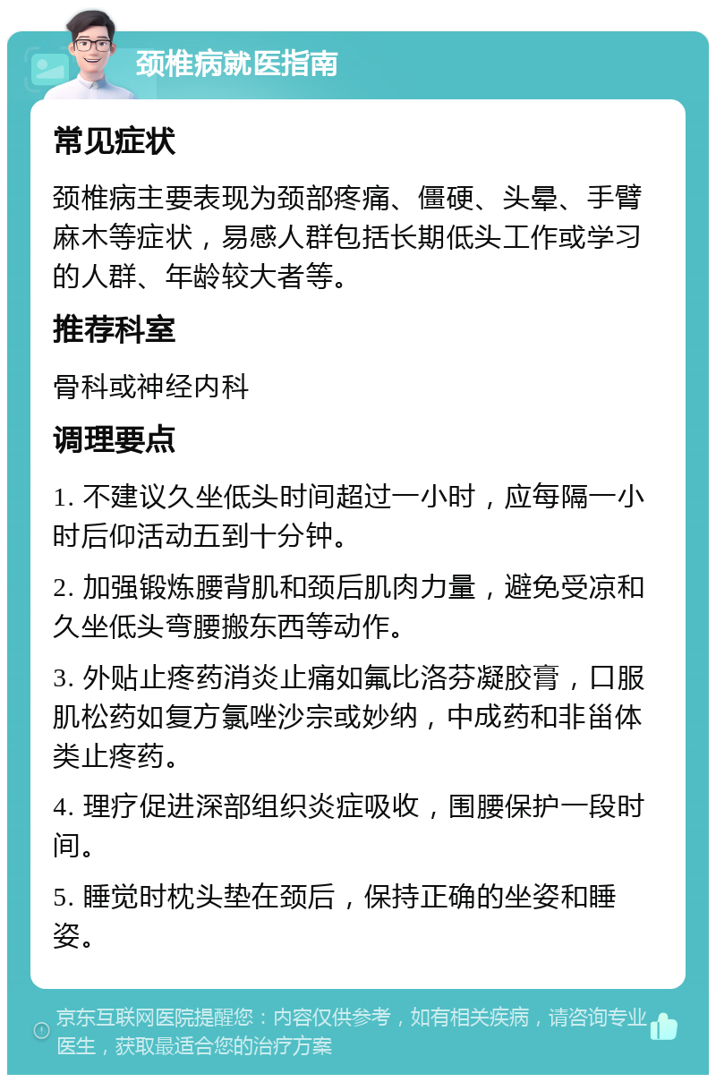 颈椎病就医指南 常见症状 颈椎病主要表现为颈部疼痛、僵硬、头晕、手臂麻木等症状，易感人群包括长期低头工作或学习的人群、年龄较大者等。 推荐科室 骨科或神经内科 调理要点 1. 不建议久坐低头时间超过一小时，应每隔一小时后仰活动五到十分钟。 2. 加强锻炼腰背肌和颈后肌肉力量，避免受凉和久坐低头弯腰搬东西等动作。 3. 外贴止疼药消炎止痛如氟比洛芬凝胶膏，口服肌松药如复方氯唑沙宗或妙纳，中成药和非甾体类止疼药。 4. 理疗促进深部组织炎症吸收，围腰保护一段时间。 5. 睡觉时枕头垫在颈后，保持正确的坐姿和睡姿。