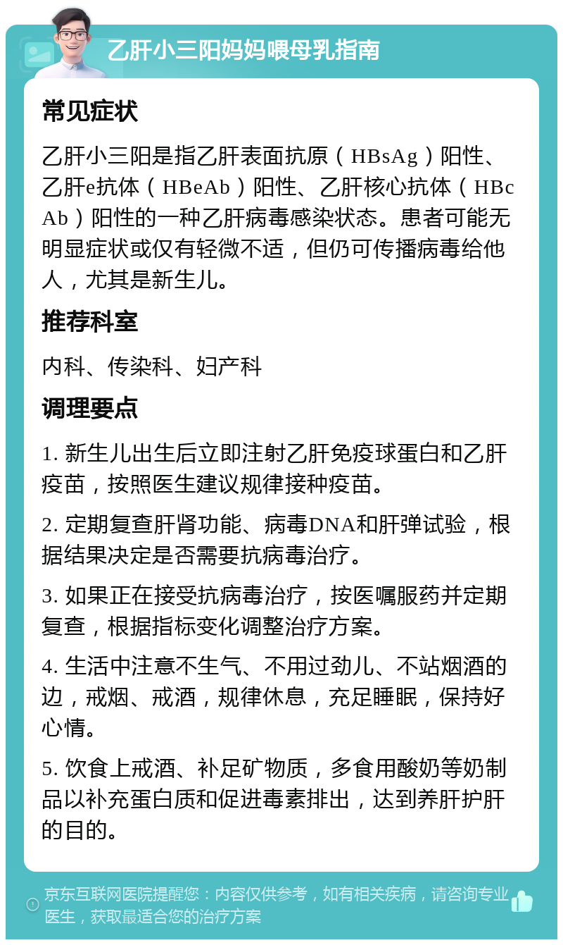 乙肝小三阳妈妈喂母乳指南 常见症状 乙肝小三阳是指乙肝表面抗原（HBsAg）阳性、乙肝e抗体（HBeAb）阳性、乙肝核心抗体（HBcAb）阳性的一种乙肝病毒感染状态。患者可能无明显症状或仅有轻微不适，但仍可传播病毒给他人，尤其是新生儿。 推荐科室 内科、传染科、妇产科 调理要点 1. 新生儿出生后立即注射乙肝免疫球蛋白和乙肝疫苗，按照医生建议规律接种疫苗。 2. 定期复查肝肾功能、病毒DNA和肝弹试验，根据结果决定是否需要抗病毒治疗。 3. 如果正在接受抗病毒治疗，按医嘱服药并定期复查，根据指标变化调整治疗方案。 4. 生活中注意不生气、不用过劲儿、不站烟酒的边，戒烟、戒酒，规律休息，充足睡眠，保持好心情。 5. 饮食上戒酒、补足矿物质，多食用酸奶等奶制品以补充蛋白质和促进毒素排出，达到养肝护肝的目的。