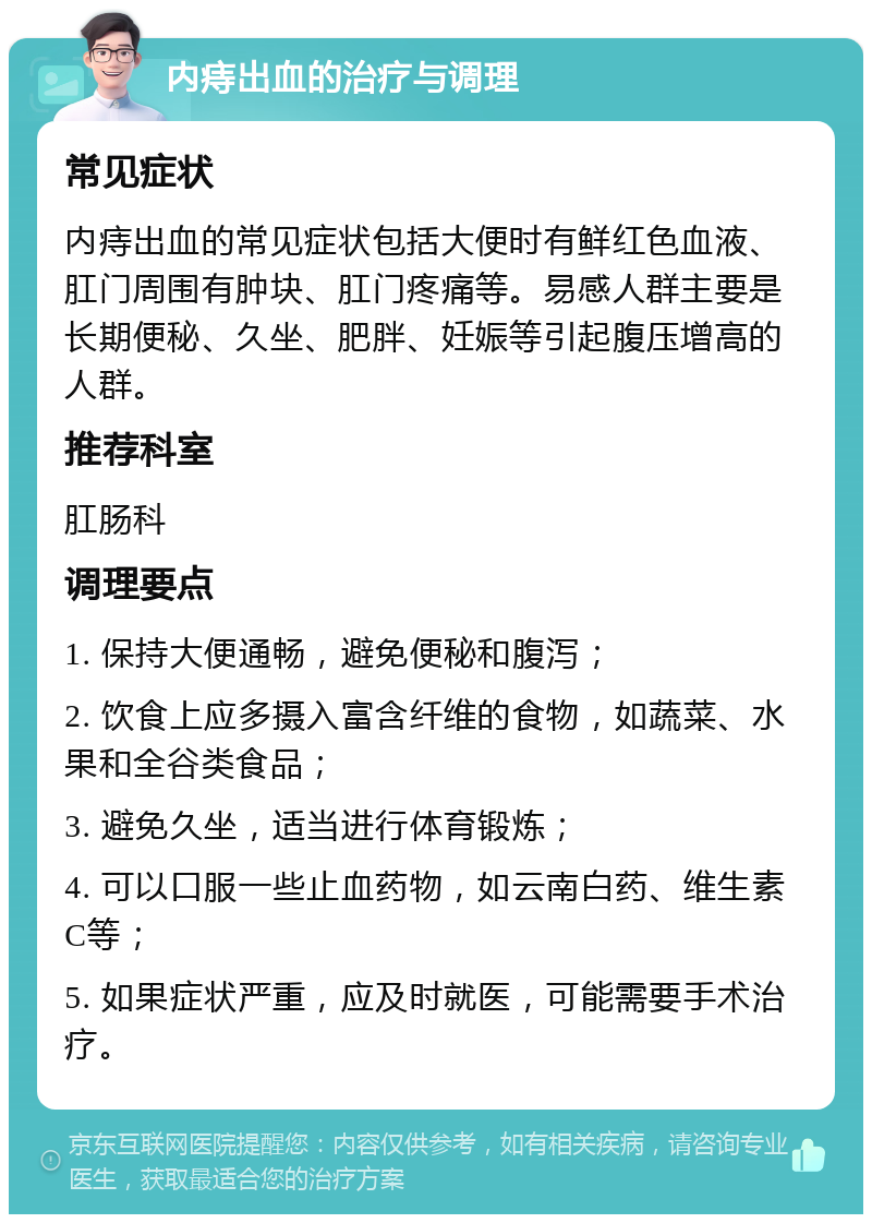 内痔出血的治疗与调理 常见症状 内痔出血的常见症状包括大便时有鲜红色血液、肛门周围有肿块、肛门疼痛等。易感人群主要是长期便秘、久坐、肥胖、妊娠等引起腹压增高的人群。 推荐科室 肛肠科 调理要点 1. 保持大便通畅，避免便秘和腹泻； 2. 饮食上应多摄入富含纤维的食物，如蔬菜、水果和全谷类食品； 3. 避免久坐，适当进行体育锻炼； 4. 可以口服一些止血药物，如云南白药、维生素C等； 5. 如果症状严重，应及时就医，可能需要手术治疗。