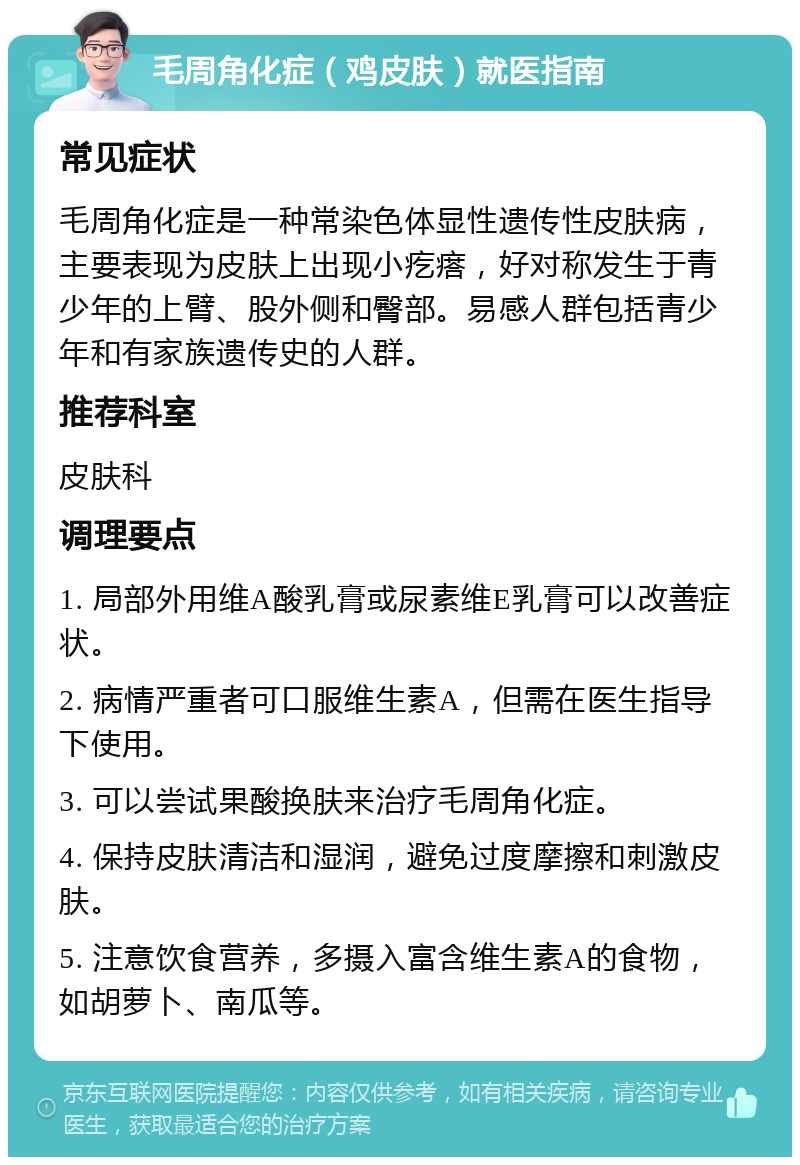 毛周角化症（鸡皮肤）就医指南 常见症状 毛周角化症是一种常染色体显性遗传性皮肤病，主要表现为皮肤上出现小疙瘩，好对称发生于青少年的上臂、股外侧和臀部。易感人群包括青少年和有家族遗传史的人群。 推荐科室 皮肤科 调理要点 1. 局部外用维A酸乳膏或尿素维E乳膏可以改善症状。 2. 病情严重者可口服维生素A，但需在医生指导下使用。 3. 可以尝试果酸换肤来治疗毛周角化症。 4. 保持皮肤清洁和湿润，避免过度摩擦和刺激皮肤。 5. 注意饮食营养，多摄入富含维生素A的食物，如胡萝卜、南瓜等。