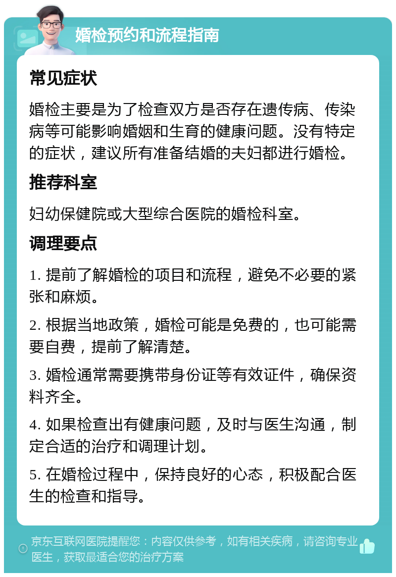 婚检预约和流程指南 常见症状 婚检主要是为了检查双方是否存在遗传病、传染病等可能影响婚姻和生育的健康问题。没有特定的症状，建议所有准备结婚的夫妇都进行婚检。 推荐科室 妇幼保健院或大型综合医院的婚检科室。 调理要点 1. 提前了解婚检的项目和流程，避免不必要的紧张和麻烦。 2. 根据当地政策，婚检可能是免费的，也可能需要自费，提前了解清楚。 3. 婚检通常需要携带身份证等有效证件，确保资料齐全。 4. 如果检查出有健康问题，及时与医生沟通，制定合适的治疗和调理计划。 5. 在婚检过程中，保持良好的心态，积极配合医生的检查和指导。