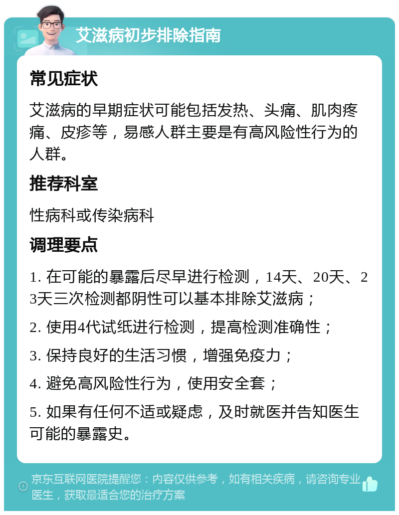 艾滋病初步排除指南 常见症状 艾滋病的早期症状可能包括发热、头痛、肌肉疼痛、皮疹等，易感人群主要是有高风险性行为的人群。 推荐科室 性病科或传染病科 调理要点 1. 在可能的暴露后尽早进行检测，14天、20天、23天三次检测都阴性可以基本排除艾滋病； 2. 使用4代试纸进行检测，提高检测准确性； 3. 保持良好的生活习惯，增强免疫力； 4. 避免高风险性行为，使用安全套； 5. 如果有任何不适或疑虑，及时就医并告知医生可能的暴露史。