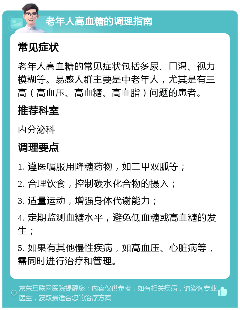 老年人高血糖的调理指南 常见症状 老年人高血糖的常见症状包括多尿、口渴、视力模糊等。易感人群主要是中老年人，尤其是有三高（高血压、高血糖、高血脂）问题的患者。 推荐科室 内分泌科 调理要点 1. 遵医嘱服用降糖药物，如二甲双胍等； 2. 合理饮食，控制碳水化合物的摄入； 3. 适量运动，增强身体代谢能力； 4. 定期监测血糖水平，避免低血糖或高血糖的发生； 5. 如果有其他慢性疾病，如高血压、心脏病等，需同时进行治疗和管理。