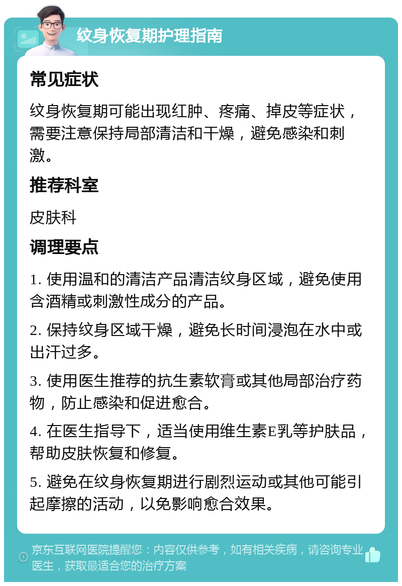 纹身恢复期护理指南 常见症状 纹身恢复期可能出现红肿、疼痛、掉皮等症状，需要注意保持局部清洁和干燥，避免感染和刺激。 推荐科室 皮肤科 调理要点 1. 使用温和的清洁产品清洁纹身区域，避免使用含酒精或刺激性成分的产品。 2. 保持纹身区域干燥，避免长时间浸泡在水中或出汗过多。 3. 使用医生推荐的抗生素软膏或其他局部治疗药物，防止感染和促进愈合。 4. 在医生指导下，适当使用维生素E乳等护肤品，帮助皮肤恢复和修复。 5. 避免在纹身恢复期进行剧烈运动或其他可能引起摩擦的活动，以免影响愈合效果。