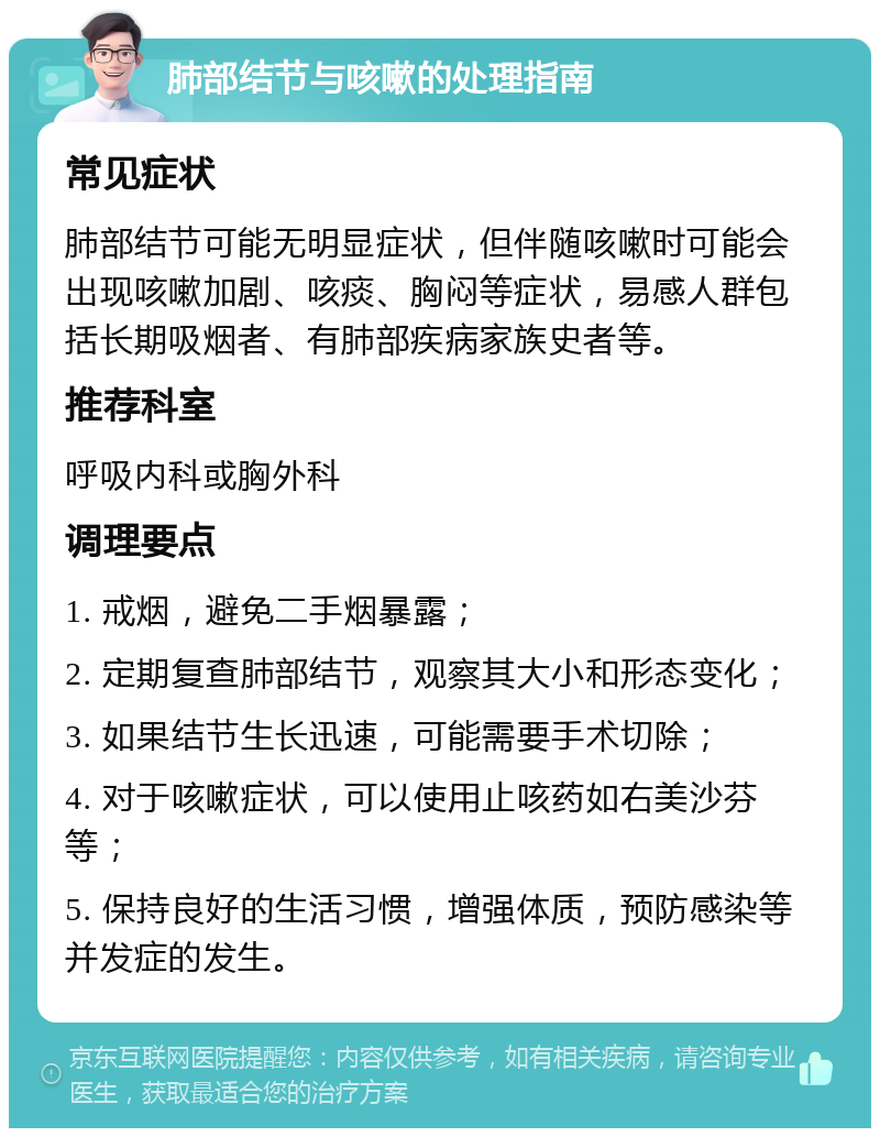 肺部结节与咳嗽的处理指南 常见症状 肺部结节可能无明显症状，但伴随咳嗽时可能会出现咳嗽加剧、咳痰、胸闷等症状，易感人群包括长期吸烟者、有肺部疾病家族史者等。 推荐科室 呼吸内科或胸外科 调理要点 1. 戒烟，避免二手烟暴露； 2. 定期复查肺部结节，观察其大小和形态变化； 3. 如果结节生长迅速，可能需要手术切除； 4. 对于咳嗽症状，可以使用止咳药如右美沙芬等； 5. 保持良好的生活习惯，增强体质，预防感染等并发症的发生。