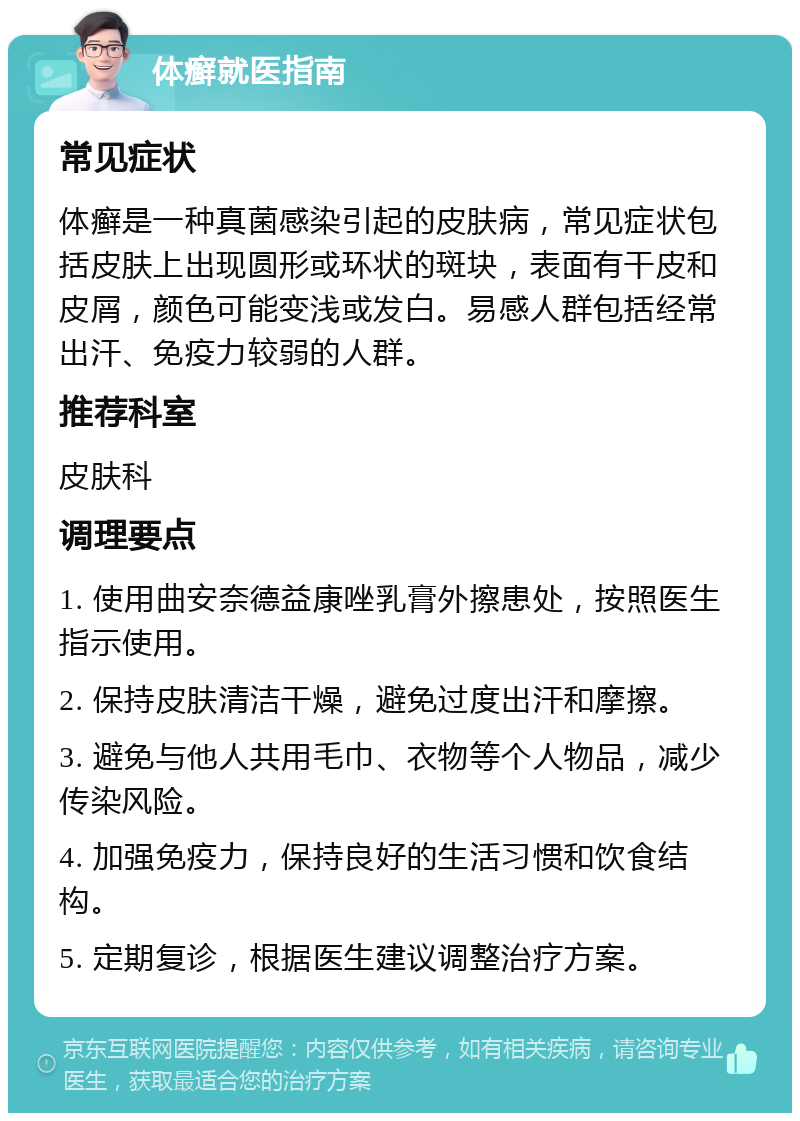 体癣就医指南 常见症状 体癣是一种真菌感染引起的皮肤病，常见症状包括皮肤上出现圆形或环状的斑块，表面有干皮和皮屑，颜色可能变浅或发白。易感人群包括经常出汗、免疫力较弱的人群。 推荐科室 皮肤科 调理要点 1. 使用曲安奈德益康唑乳膏外擦患处，按照医生指示使用。 2. 保持皮肤清洁干燥，避免过度出汗和摩擦。 3. 避免与他人共用毛巾、衣物等个人物品，减少传染风险。 4. 加强免疫力，保持良好的生活习惯和饮食结构。 5. 定期复诊，根据医生建议调整治疗方案。