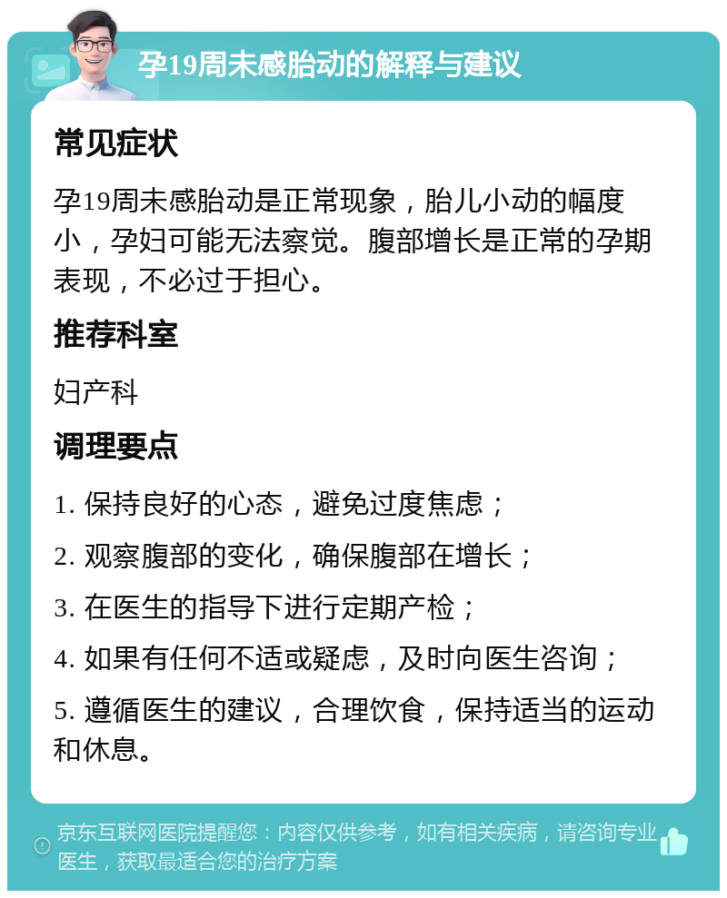 孕19周未感胎动的解释与建议 常见症状 孕19周未感胎动是正常现象，胎儿小动的幅度小，孕妇可能无法察觉。腹部增长是正常的孕期表现，不必过于担心。 推荐科室 妇产科 调理要点 1. 保持良好的心态，避免过度焦虑； 2. 观察腹部的变化，确保腹部在增长； 3. 在医生的指导下进行定期产检； 4. 如果有任何不适或疑虑，及时向医生咨询； 5. 遵循医生的建议，合理饮食，保持适当的运动和休息。