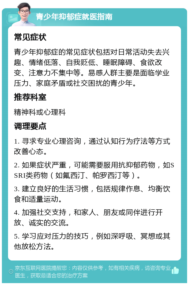 青少年抑郁症就医指南 常见症状 青少年抑郁症的常见症状包括对日常活动失去兴趣、情绪低落、自我贬低、睡眠障碍、食欲改变、注意力不集中等。易感人群主要是面临学业压力、家庭矛盾或社交困扰的青少年。 推荐科室 精神科或心理科 调理要点 1. 寻求专业心理咨询，通过认知行为疗法等方式改善心态。 2. 如果症状严重，可能需要服用抗抑郁药物，如SSRI类药物（如氟西汀、帕罗西汀等）。 3. 建立良好的生活习惯，包括规律作息、均衡饮食和适量运动。 4. 加强社交支持，和家人、朋友或同伴进行开放、诚实的交流。 5. 学习应对压力的技巧，例如深呼吸、冥想或其他放松方法。