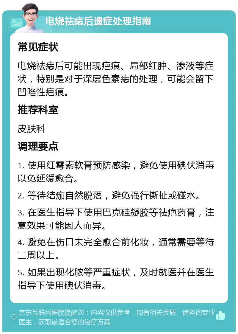 电烧祛痣后遗症处理指南 常见症状 电烧祛痣后可能出现疤痕、局部红肿、渗液等症状，特别是对于深层色素痣的处理，可能会留下凹陷性疤痕。 推荐科室 皮肤科 调理要点 1. 使用红霉素软膏预防感染，避免使用碘伏消毒以免延缓愈合。 2. 等待结痂自然脱落，避免强行撕扯或碰水。 3. 在医生指导下使用巴克硅凝胶等祛疤药膏，注意效果可能因人而异。 4. 避免在伤口未完全愈合前化妆，通常需要等待三周以上。 5. 如果出现化脓等严重症状，及时就医并在医生指导下使用碘伏消毒。