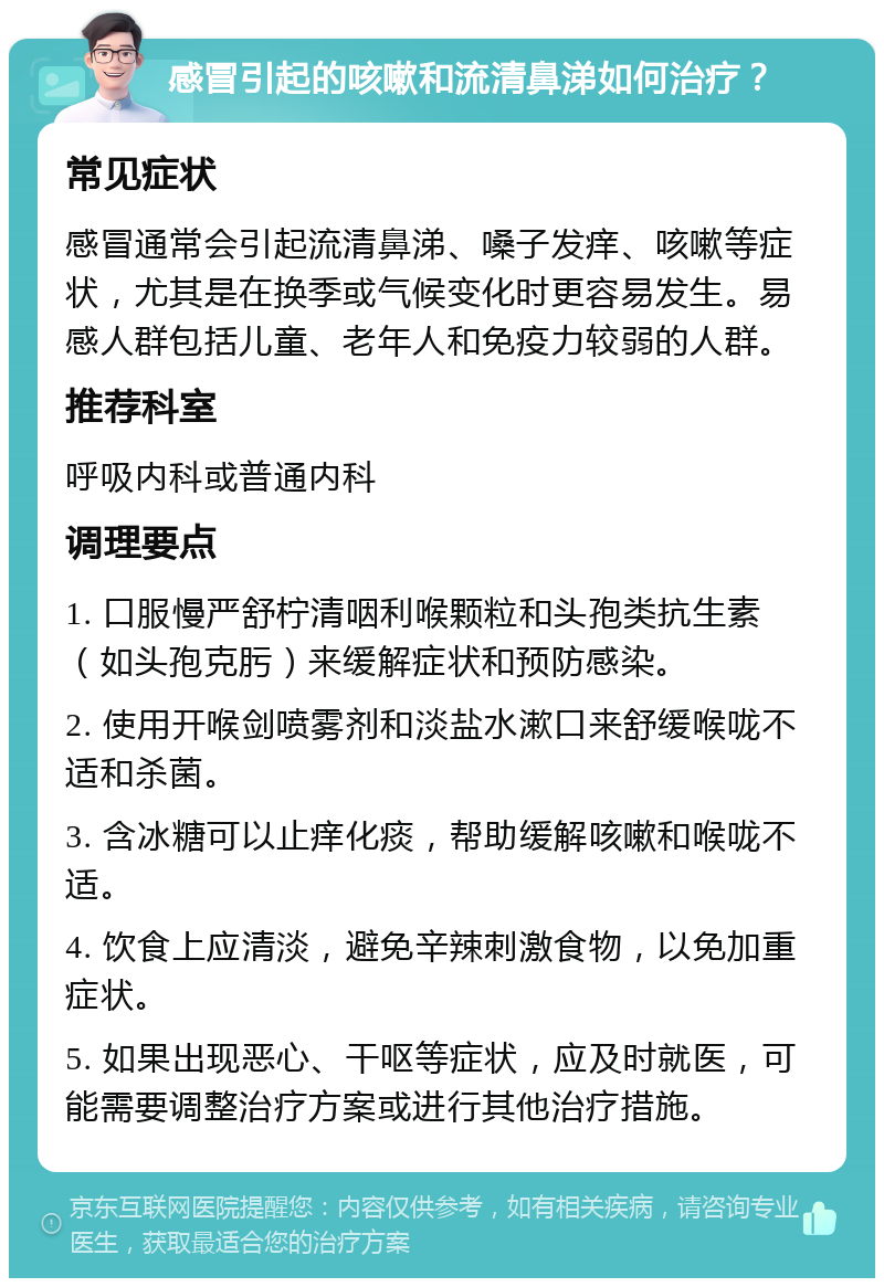 感冒引起的咳嗽和流清鼻涕如何治疗？ 常见症状 感冒通常会引起流清鼻涕、嗓子发痒、咳嗽等症状，尤其是在换季或气候变化时更容易发生。易感人群包括儿童、老年人和免疫力较弱的人群。 推荐科室 呼吸内科或普通内科 调理要点 1. 口服慢严舒柠清咽利喉颗粒和头孢类抗生素（如头孢克肟）来缓解症状和预防感染。 2. 使用开喉剑喷雾剂和淡盐水漱口来舒缓喉咙不适和杀菌。 3. 含冰糖可以止痒化痰，帮助缓解咳嗽和喉咙不适。 4. 饮食上应清淡，避免辛辣刺激食物，以免加重症状。 5. 如果出现恶心、干呕等症状，应及时就医，可能需要调整治疗方案或进行其他治疗措施。