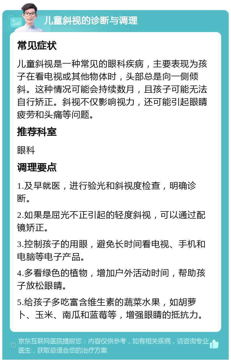 儿童斜视的诊断与调理 常见症状 儿童斜视是一种常见的眼科疾病，主要表现为孩子在看电视或其他物体时，头部总是向一侧倾斜。这种情况可能会持续数月，且孩子可能无法自行矫正。斜视不仅影响视力，还可能引起眼睛疲劳和头痛等问题。 推荐科室 眼科 调理要点 1.及早就医，进行验光和斜视度检查，明确诊断。 2.如果是屈光不正引起的轻度斜视，可以通过配镜矫正。 3.控制孩子的用眼，避免长时间看电视、手机和电脑等电子产品。 4.多看绿色的植物，增加户外活动时间，帮助孩子放松眼睛。 5.给孩子多吃富含维生素的蔬菜水果，如胡萝卜、玉米、南瓜和蓝莓等，增强眼睛的抵抗力。