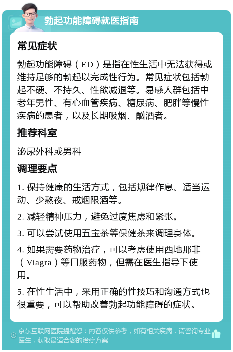 勃起功能障碍就医指南 常见症状 勃起功能障碍（ED）是指在性生活中无法获得或维持足够的勃起以完成性行为。常见症状包括勃起不硬、不持久、性欲减退等。易感人群包括中老年男性、有心血管疾病、糖尿病、肥胖等慢性疾病的患者，以及长期吸烟、酗酒者。 推荐科室 泌尿外科或男科 调理要点 1. 保持健康的生活方式，包括规律作息、适当运动、少熬夜、戒烟限酒等。 2. 减轻精神压力，避免过度焦虑和紧张。 3. 可以尝试使用五宝茶等保健茶来调理身体。 4. 如果需要药物治疗，可以考虑使用西地那非（Viagra）等口服药物，但需在医生指导下使用。 5. 在性生活中，采用正确的性技巧和沟通方式也很重要，可以帮助改善勃起功能障碍的症状。