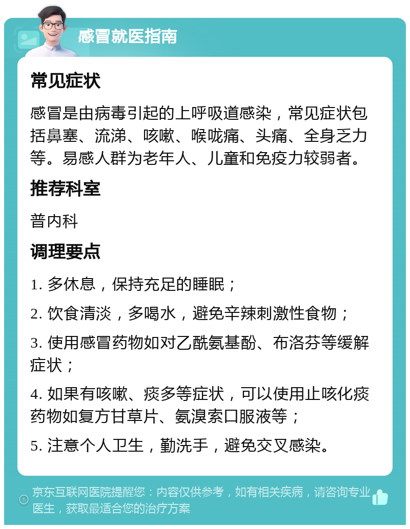 感冒就医指南 常见症状 感冒是由病毒引起的上呼吸道感染，常见症状包括鼻塞、流涕、咳嗽、喉咙痛、头痛、全身乏力等。易感人群为老年人、儿童和免疫力较弱者。 推荐科室 普内科 调理要点 1. 多休息，保持充足的睡眠； 2. 饮食清淡，多喝水，避免辛辣刺激性食物； 3. 使用感冒药物如对乙酰氨基酚、布洛芬等缓解症状； 4. 如果有咳嗽、痰多等症状，可以使用止咳化痰药物如复方甘草片、氨溴索口服液等； 5. 注意个人卫生，勤洗手，避免交叉感染。