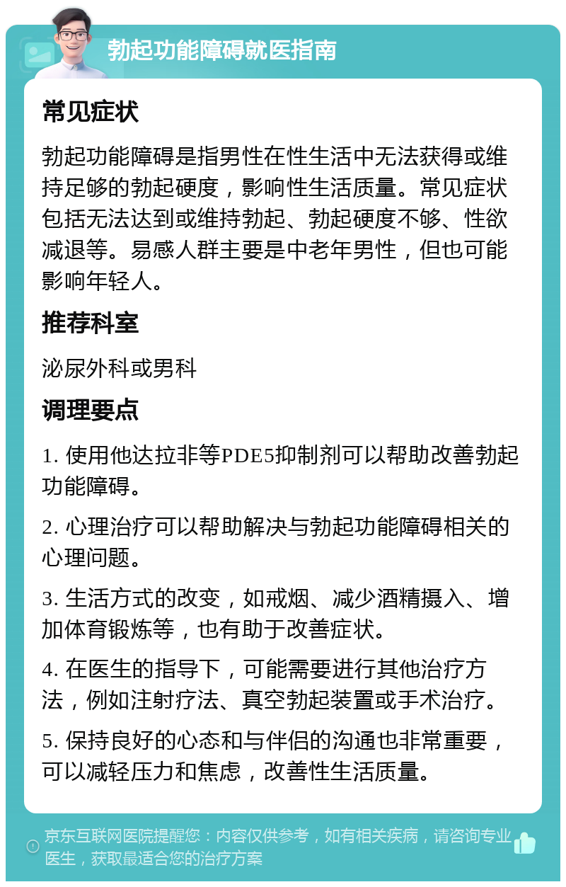 勃起功能障碍就医指南 常见症状 勃起功能障碍是指男性在性生活中无法获得或维持足够的勃起硬度，影响性生活质量。常见症状包括无法达到或维持勃起、勃起硬度不够、性欲减退等。易感人群主要是中老年男性，但也可能影响年轻人。 推荐科室 泌尿外科或男科 调理要点 1. 使用他达拉非等PDE5抑制剂可以帮助改善勃起功能障碍。 2. 心理治疗可以帮助解决与勃起功能障碍相关的心理问题。 3. 生活方式的改变，如戒烟、减少酒精摄入、增加体育锻炼等，也有助于改善症状。 4. 在医生的指导下，可能需要进行其他治疗方法，例如注射疗法、真空勃起装置或手术治疗。 5. 保持良好的心态和与伴侣的沟通也非常重要，可以减轻压力和焦虑，改善性生活质量。