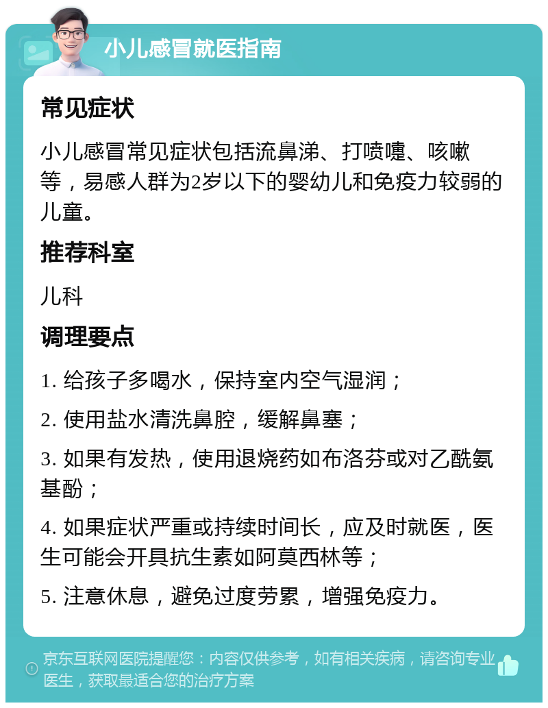 小儿感冒就医指南 常见症状 小儿感冒常见症状包括流鼻涕、打喷嚏、咳嗽等，易感人群为2岁以下的婴幼儿和免疫力较弱的儿童。 推荐科室 儿科 调理要点 1. 给孩子多喝水，保持室内空气湿润； 2. 使用盐水清洗鼻腔，缓解鼻塞； 3. 如果有发热，使用退烧药如布洛芬或对乙酰氨基酚； 4. 如果症状严重或持续时间长，应及时就医，医生可能会开具抗生素如阿莫西林等； 5. 注意休息，避免过度劳累，增强免疫力。