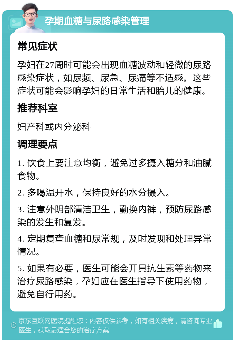 孕期血糖与尿路感染管理 常见症状 孕妇在27周时可能会出现血糖波动和轻微的尿路感染症状，如尿频、尿急、尿痛等不适感。这些症状可能会影响孕妇的日常生活和胎儿的健康。 推荐科室 妇产科或内分泌科 调理要点 1. 饮食上要注意均衡，避免过多摄入糖分和油腻食物。 2. 多喝温开水，保持良好的水分摄入。 3. 注意外阴部清洁卫生，勤换内裤，预防尿路感染的发生和复发。 4. 定期复查血糖和尿常规，及时发现和处理异常情况。 5. 如果有必要，医生可能会开具抗生素等药物来治疗尿路感染，孕妇应在医生指导下使用药物，避免自行用药。