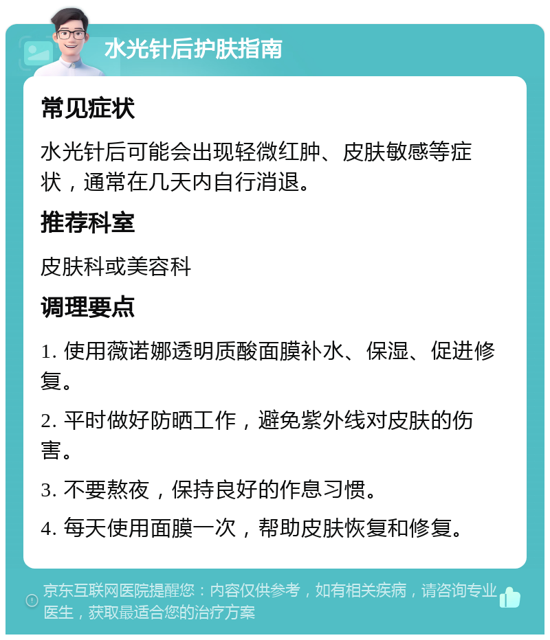 水光针后护肤指南 常见症状 水光针后可能会出现轻微红肿、皮肤敏感等症状，通常在几天内自行消退。 推荐科室 皮肤科或美容科 调理要点 1. 使用薇诺娜透明质酸面膜补水、保湿、促进修复。 2. 平时做好防晒工作，避免紫外线对皮肤的伤害。 3. 不要熬夜，保持良好的作息习惯。 4. 每天使用面膜一次，帮助皮肤恢复和修复。