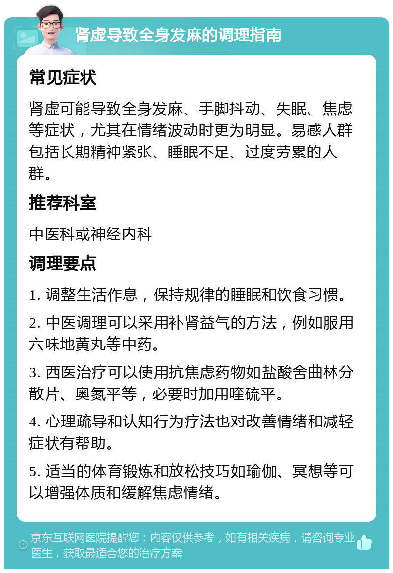 肾虚导致全身发麻的调理指南 常见症状 肾虚可能导致全身发麻、手脚抖动、失眠、焦虑等症状，尤其在情绪波动时更为明显。易感人群包括长期精神紧张、睡眠不足、过度劳累的人群。 推荐科室 中医科或神经内科 调理要点 1. 调整生活作息，保持规律的睡眠和饮食习惯。 2. 中医调理可以采用补肾益气的方法，例如服用六味地黄丸等中药。 3. 西医治疗可以使用抗焦虑药物如盐酸舍曲林分散片、奥氮平等，必要时加用喹硫平。 4. 心理疏导和认知行为疗法也对改善情绪和减轻症状有帮助。 5. 适当的体育锻炼和放松技巧如瑜伽、冥想等可以增强体质和缓解焦虑情绪。