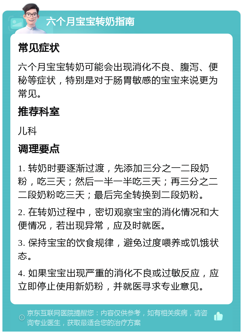 六个月宝宝转奶指南 常见症状 六个月宝宝转奶可能会出现消化不良、腹泻、便秘等症状，特别是对于肠胃敏感的宝宝来说更为常见。 推荐科室 儿科 调理要点 1. 转奶时要逐渐过渡，先添加三分之一二段奶粉，吃三天；然后一半一半吃三天；再三分之二二段奶粉吃三天；最后完全转换到二段奶粉。 2. 在转奶过程中，密切观察宝宝的消化情况和大便情况，若出现异常，应及时就医。 3. 保持宝宝的饮食规律，避免过度喂养或饥饿状态。 4. 如果宝宝出现严重的消化不良或过敏反应，应立即停止使用新奶粉，并就医寻求专业意见。