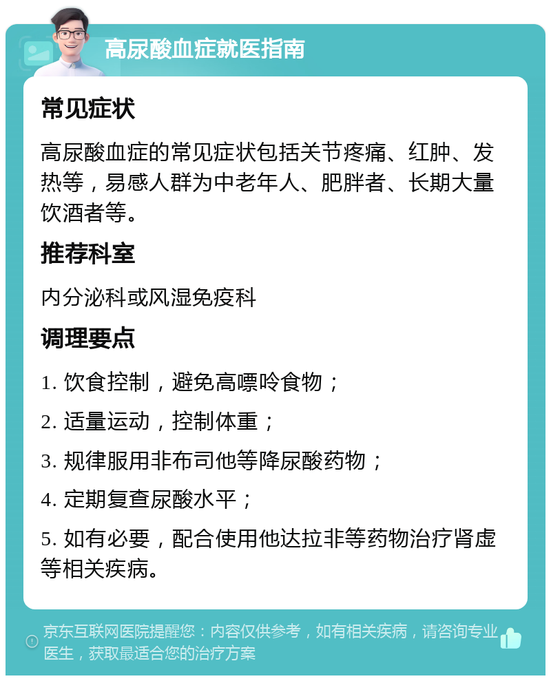 高尿酸血症就医指南 常见症状 高尿酸血症的常见症状包括关节疼痛、红肿、发热等，易感人群为中老年人、肥胖者、长期大量饮酒者等。 推荐科室 内分泌科或风湿免疫科 调理要点 1. 饮食控制，避免高嘌呤食物； 2. 适量运动，控制体重； 3. 规律服用非布司他等降尿酸药物； 4. 定期复查尿酸水平； 5. 如有必要，配合使用他达拉非等药物治疗肾虚等相关疾病。