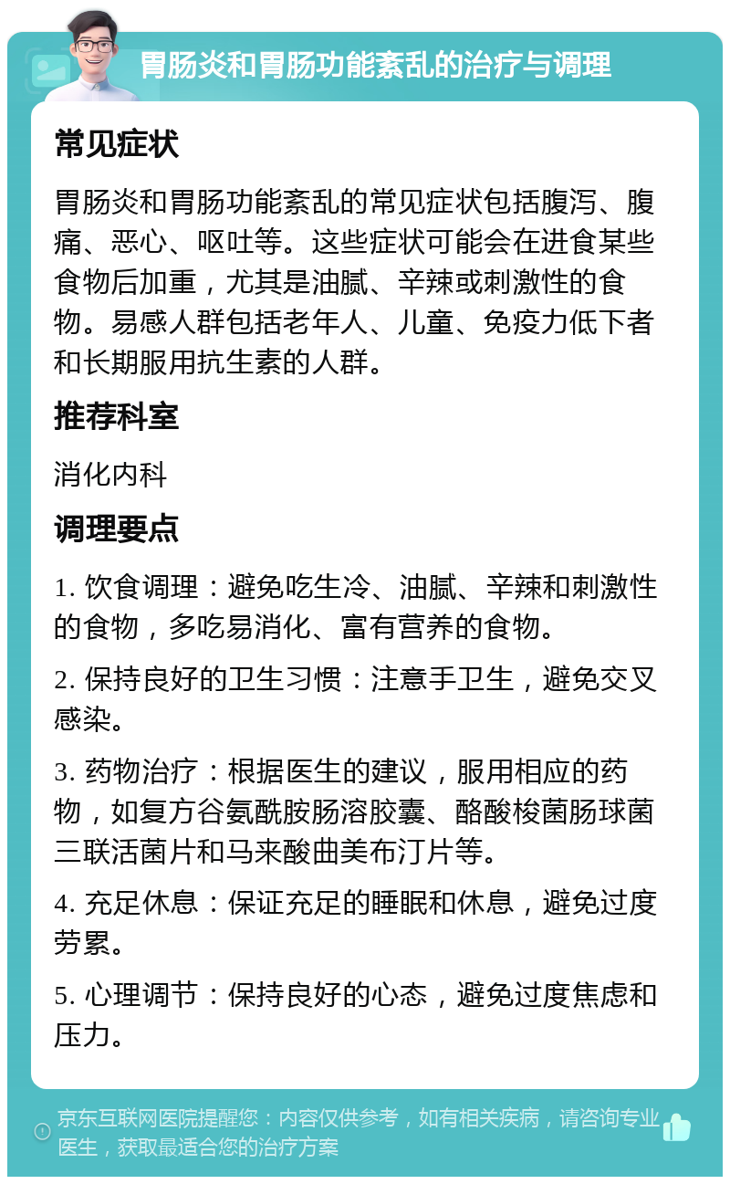 胃肠炎和胃肠功能紊乱的治疗与调理 常见症状 胃肠炎和胃肠功能紊乱的常见症状包括腹泻、腹痛、恶心、呕吐等。这些症状可能会在进食某些食物后加重，尤其是油腻、辛辣或刺激性的食物。易感人群包括老年人、儿童、免疫力低下者和长期服用抗生素的人群。 推荐科室 消化内科 调理要点 1. 饮食调理：避免吃生冷、油腻、辛辣和刺激性的食物，多吃易消化、富有营养的食物。 2. 保持良好的卫生习惯：注意手卫生，避免交叉感染。 3. 药物治疗：根据医生的建议，服用相应的药物，如复方谷氨酰胺肠溶胶囊、酪酸梭菌肠球菌三联活菌片和马来酸曲美布汀片等。 4. 充足休息：保证充足的睡眠和休息，避免过度劳累。 5. 心理调节：保持良好的心态，避免过度焦虑和压力。