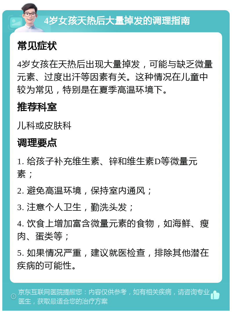 4岁女孩天热后大量掉发的调理指南 常见症状 4岁女孩在天热后出现大量掉发，可能与缺乏微量元素、过度出汗等因素有关。这种情况在儿童中较为常见，特别是在夏季高温环境下。 推荐科室 儿科或皮肤科 调理要点 1. 给孩子补充维生素、锌和维生素D等微量元素； 2. 避免高温环境，保持室内通风； 3. 注意个人卫生，勤洗头发； 4. 饮食上增加富含微量元素的食物，如海鲜、瘦肉、蛋类等； 5. 如果情况严重，建议就医检查，排除其他潜在疾病的可能性。