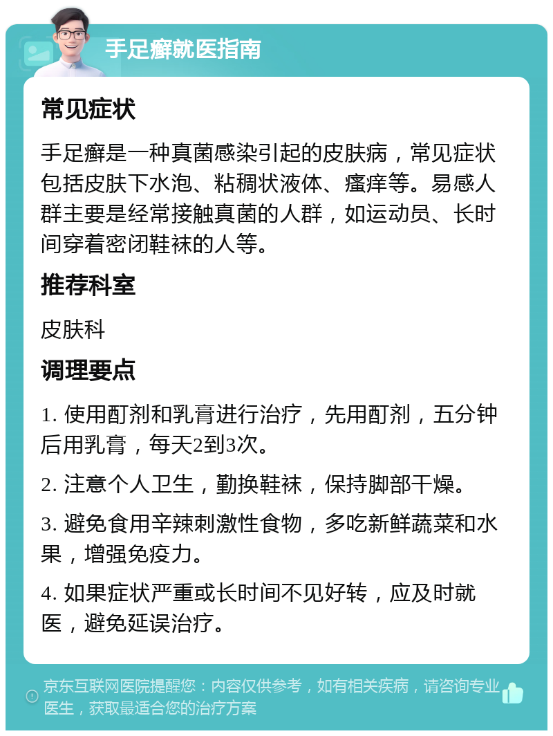 手足癣就医指南 常见症状 手足癣是一种真菌感染引起的皮肤病，常见症状包括皮肤下水泡、粘稠状液体、瘙痒等。易感人群主要是经常接触真菌的人群，如运动员、长时间穿着密闭鞋袜的人等。 推荐科室 皮肤科 调理要点 1. 使用酊剂和乳膏进行治疗，先用酊剂，五分钟后用乳膏，每天2到3次。 2. 注意个人卫生，勤换鞋袜，保持脚部干燥。 3. 避免食用辛辣刺激性食物，多吃新鲜蔬菜和水果，增强免疫力。 4. 如果症状严重或长时间不见好转，应及时就医，避免延误治疗。