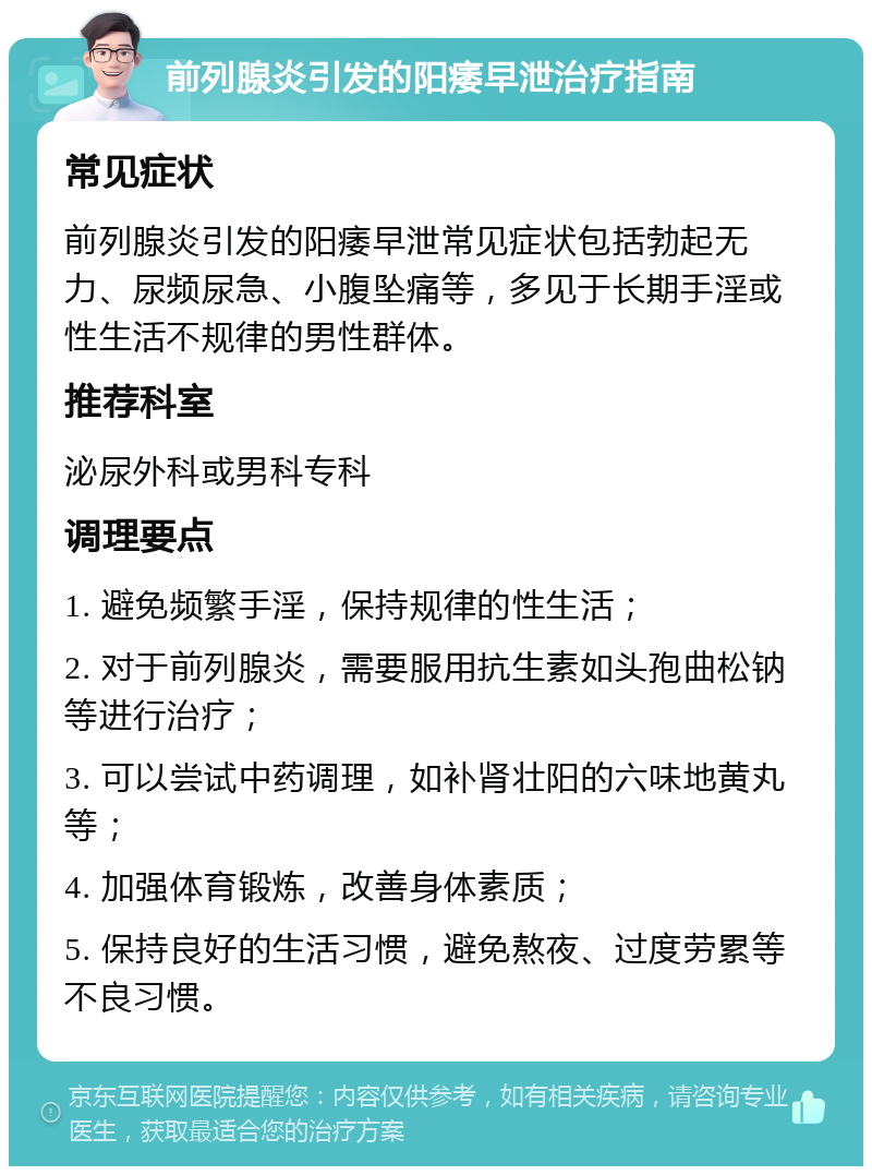 前列腺炎引发的阳痿早泄治疗指南 常见症状 前列腺炎引发的阳痿早泄常见症状包括勃起无力、尿频尿急、小腹坠痛等，多见于长期手淫或性生活不规律的男性群体。 推荐科室 泌尿外科或男科专科 调理要点 1. 避免频繁手淫，保持规律的性生活； 2. 对于前列腺炎，需要服用抗生素如头孢曲松钠等进行治疗； 3. 可以尝试中药调理，如补肾壮阳的六味地黄丸等； 4. 加强体育锻炼，改善身体素质； 5. 保持良好的生活习惯，避免熬夜、过度劳累等不良习惯。