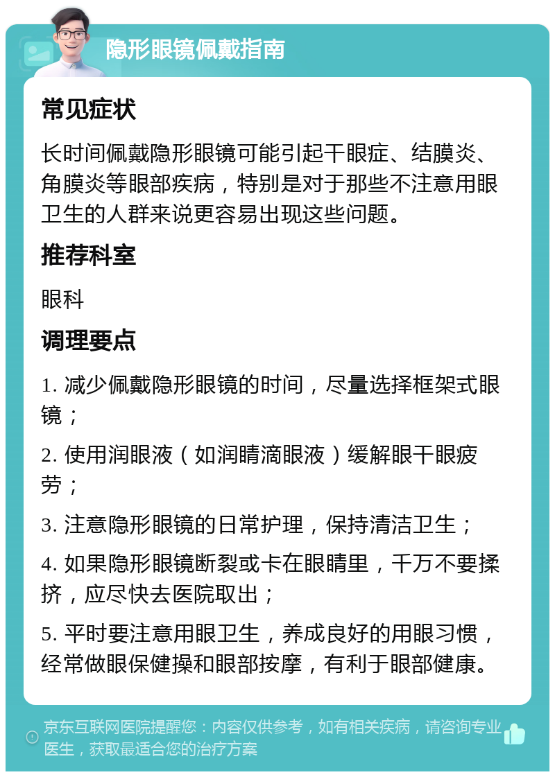 隐形眼镜佩戴指南 常见症状 长时间佩戴隐形眼镜可能引起干眼症、结膜炎、角膜炎等眼部疾病，特别是对于那些不注意用眼卫生的人群来说更容易出现这些问题。 推荐科室 眼科 调理要点 1. 减少佩戴隐形眼镜的时间，尽量选择框架式眼镜； 2. 使用润眼液（如润睛滴眼液）缓解眼干眼疲劳； 3. 注意隐形眼镜的日常护理，保持清洁卫生； 4. 如果隐形眼镜断裂或卡在眼睛里，千万不要揉挤，应尽快去医院取出； 5. 平时要注意用眼卫生，养成良好的用眼习惯，经常做眼保健操和眼部按摩，有利于眼部健康。