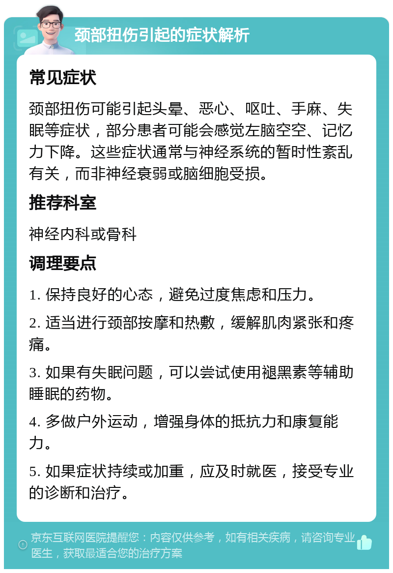 颈部扭伤引起的症状解析 常见症状 颈部扭伤可能引起头晕、恶心、呕吐、手麻、失眠等症状，部分患者可能会感觉左脑空空、记忆力下降。这些症状通常与神经系统的暂时性紊乱有关，而非神经衰弱或脑细胞受损。 推荐科室 神经内科或骨科 调理要点 1. 保持良好的心态，避免过度焦虑和压力。 2. 适当进行颈部按摩和热敷，缓解肌肉紧张和疼痛。 3. 如果有失眠问题，可以尝试使用褪黑素等辅助睡眠的药物。 4. 多做户外运动，增强身体的抵抗力和康复能力。 5. 如果症状持续或加重，应及时就医，接受专业的诊断和治疗。