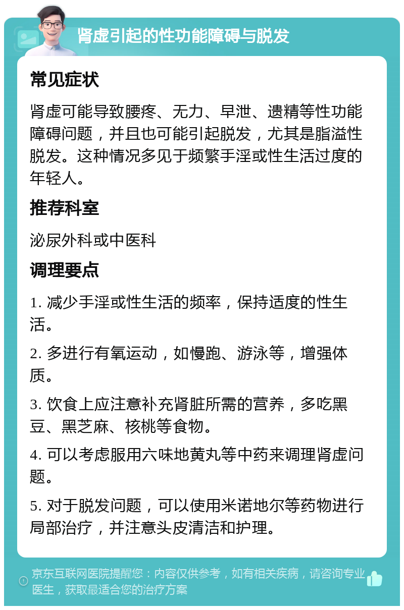 肾虚引起的性功能障碍与脱发 常见症状 肾虚可能导致腰疼、无力、早泄、遗精等性功能障碍问题，并且也可能引起脱发，尤其是脂溢性脱发。这种情况多见于频繁手淫或性生活过度的年轻人。 推荐科室 泌尿外科或中医科 调理要点 1. 减少手淫或性生活的频率，保持适度的性生活。 2. 多进行有氧运动，如慢跑、游泳等，增强体质。 3. 饮食上应注意补充肾脏所需的营养，多吃黑豆、黑芝麻、核桃等食物。 4. 可以考虑服用六味地黄丸等中药来调理肾虚问题。 5. 对于脱发问题，可以使用米诺地尔等药物进行局部治疗，并注意头皮清洁和护理。