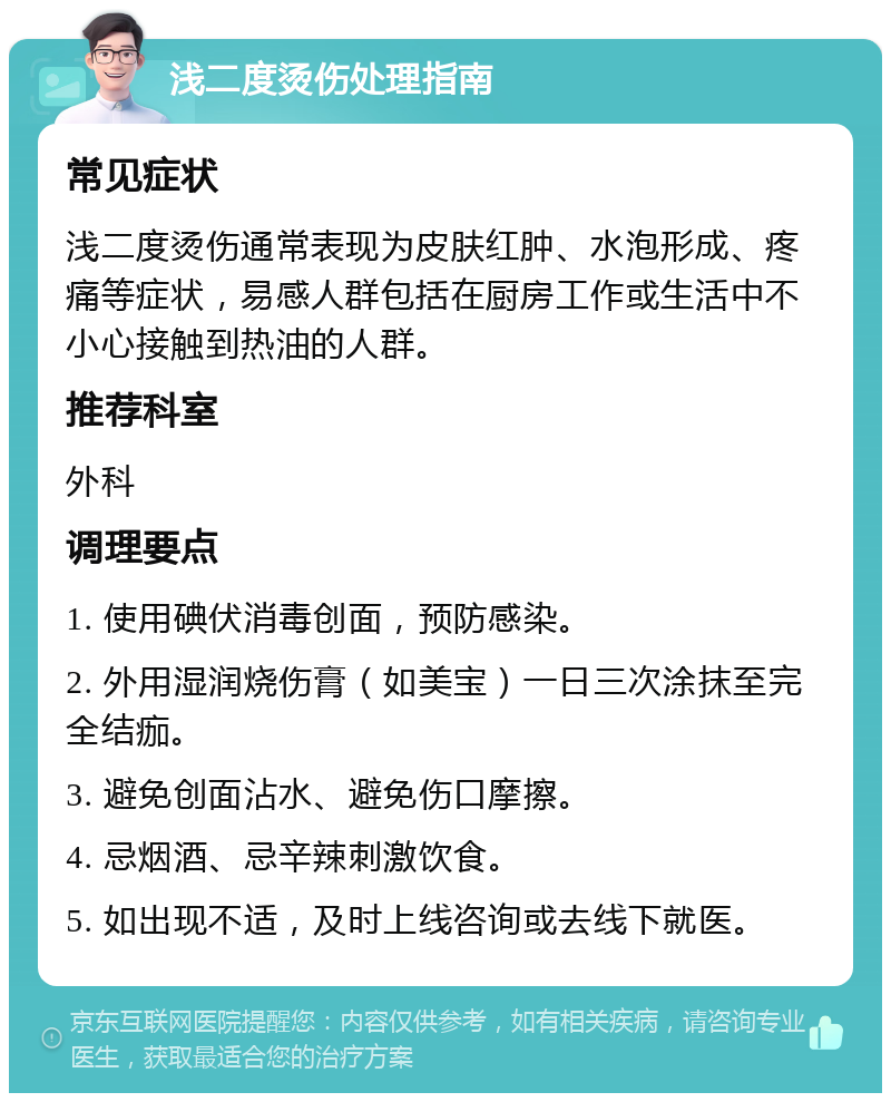 浅二度烫伤处理指南 常见症状 浅二度烫伤通常表现为皮肤红肿、水泡形成、疼痛等症状，易感人群包括在厨房工作或生活中不小心接触到热油的人群。 推荐科室 外科 调理要点 1. 使用碘伏消毒创面，预防感染。 2. 外用湿润烧伤膏（如美宝）一日三次涂抹至完全结痂。 3. 避免创面沾水、避免伤口摩擦。 4. 忌烟酒、忌辛辣刺激饮食。 5. 如出现不适，及时上线咨询或去线下就医。