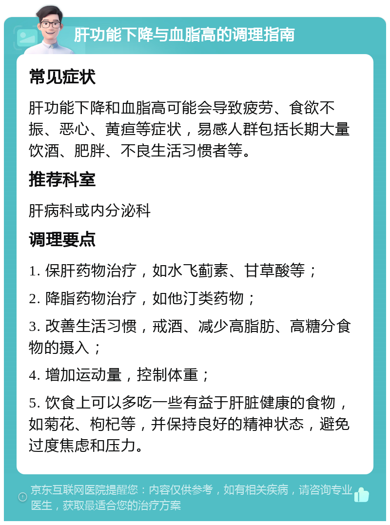 肝功能下降与血脂高的调理指南 常见症状 肝功能下降和血脂高可能会导致疲劳、食欲不振、恶心、黄疸等症状，易感人群包括长期大量饮酒、肥胖、不良生活习惯者等。 推荐科室 肝病科或内分泌科 调理要点 1. 保肝药物治疗，如水飞蓟素、甘草酸等； 2. 降脂药物治疗，如他汀类药物； 3. 改善生活习惯，戒酒、减少高脂肪、高糖分食物的摄入； 4. 增加运动量，控制体重； 5. 饮食上可以多吃一些有益于肝脏健康的食物，如菊花、枸杞等，并保持良好的精神状态，避免过度焦虑和压力。