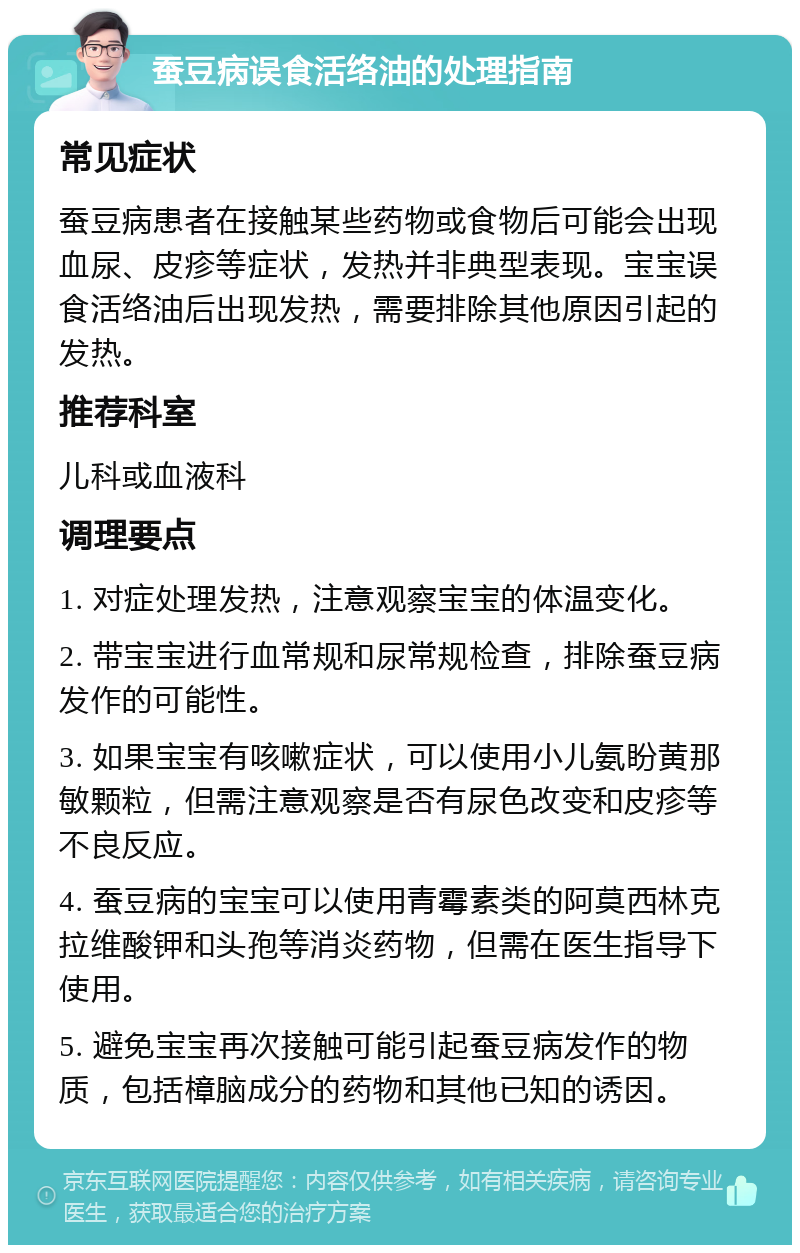 蚕豆病误食活络油的处理指南 常见症状 蚕豆病患者在接触某些药物或食物后可能会出现血尿、皮疹等症状，发热并非典型表现。宝宝误食活络油后出现发热，需要排除其他原因引起的发热。 推荐科室 儿科或血液科 调理要点 1. 对症处理发热，注意观察宝宝的体温变化。 2. 带宝宝进行血常规和尿常规检查，排除蚕豆病发作的可能性。 3. 如果宝宝有咳嗽症状，可以使用小儿氨盼黄那敏颗粒，但需注意观察是否有尿色改变和皮疹等不良反应。 4. 蚕豆病的宝宝可以使用青霉素类的阿莫西林克拉维酸钾和头孢等消炎药物，但需在医生指导下使用。 5. 避免宝宝再次接触可能引起蚕豆病发作的物质，包括樟脑成分的药物和其他已知的诱因。