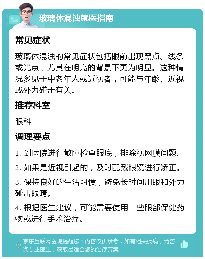 玻璃体混浊就医指南 常见症状 玻璃体混浊的常见症状包括眼前出现黑点、线条或光点，尤其在明亮的背景下更为明显。这种情况多见于中老年人或近视者，可能与年龄、近视或外力碰击有关。 推荐科室 眼科 调理要点 1. 到医院进行散瞳检查眼底，排除视网膜问题。 2. 如果是近视引起的，及时配戴眼镜进行矫正。 3. 保持良好的生活习惯，避免长时间用眼和外力碰击眼睛。 4. 根据医生建议，可能需要使用一些眼部保健药物或进行手术治疗。