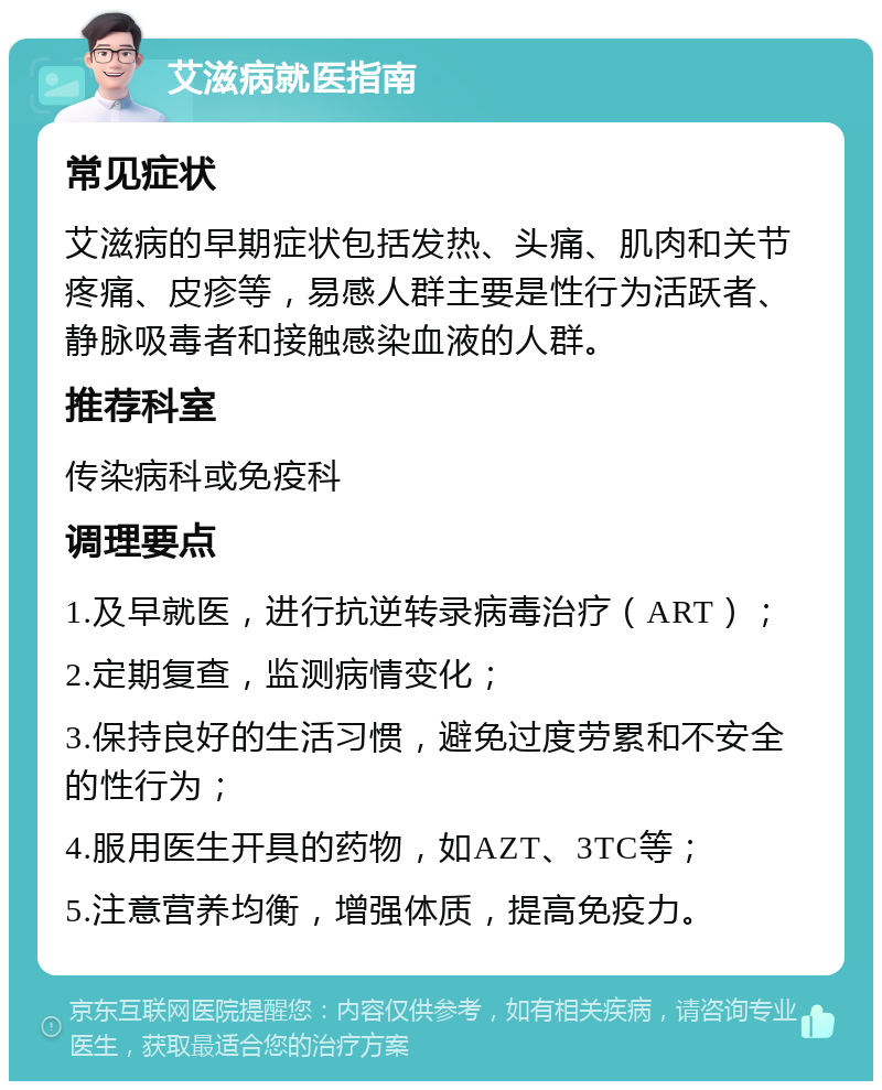 艾滋病就医指南 常见症状 艾滋病的早期症状包括发热、头痛、肌肉和关节疼痛、皮疹等，易感人群主要是性行为活跃者、静脉吸毒者和接触感染血液的人群。 推荐科室 传染病科或免疫科 调理要点 1.及早就医，进行抗逆转录病毒治疗（ART）； 2.定期复查，监测病情变化； 3.保持良好的生活习惯，避免过度劳累和不安全的性行为； 4.服用医生开具的药物，如AZT、3TC等； 5.注意营养均衡，增强体质，提高免疫力。