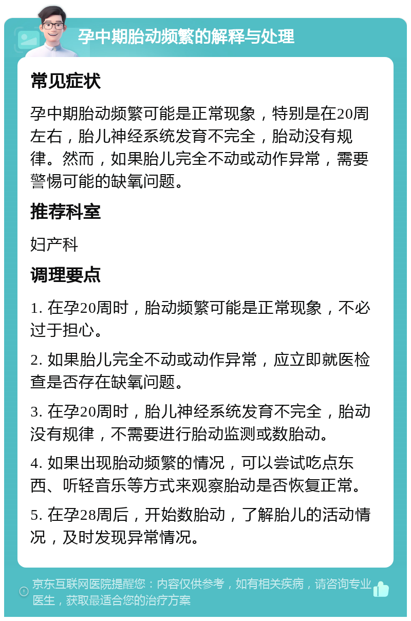 孕中期胎动频繁的解释与处理 常见症状 孕中期胎动频繁可能是正常现象，特别是在20周左右，胎儿神经系统发育不完全，胎动没有规律。然而，如果胎儿完全不动或动作异常，需要警惕可能的缺氧问题。 推荐科室 妇产科 调理要点 1. 在孕20周时，胎动频繁可能是正常现象，不必过于担心。 2. 如果胎儿完全不动或动作异常，应立即就医检查是否存在缺氧问题。 3. 在孕20周时，胎儿神经系统发育不完全，胎动没有规律，不需要进行胎动监测或数胎动。 4. 如果出现胎动频繁的情况，可以尝试吃点东西、听轻音乐等方式来观察胎动是否恢复正常。 5. 在孕28周后，开始数胎动，了解胎儿的活动情况，及时发现异常情况。