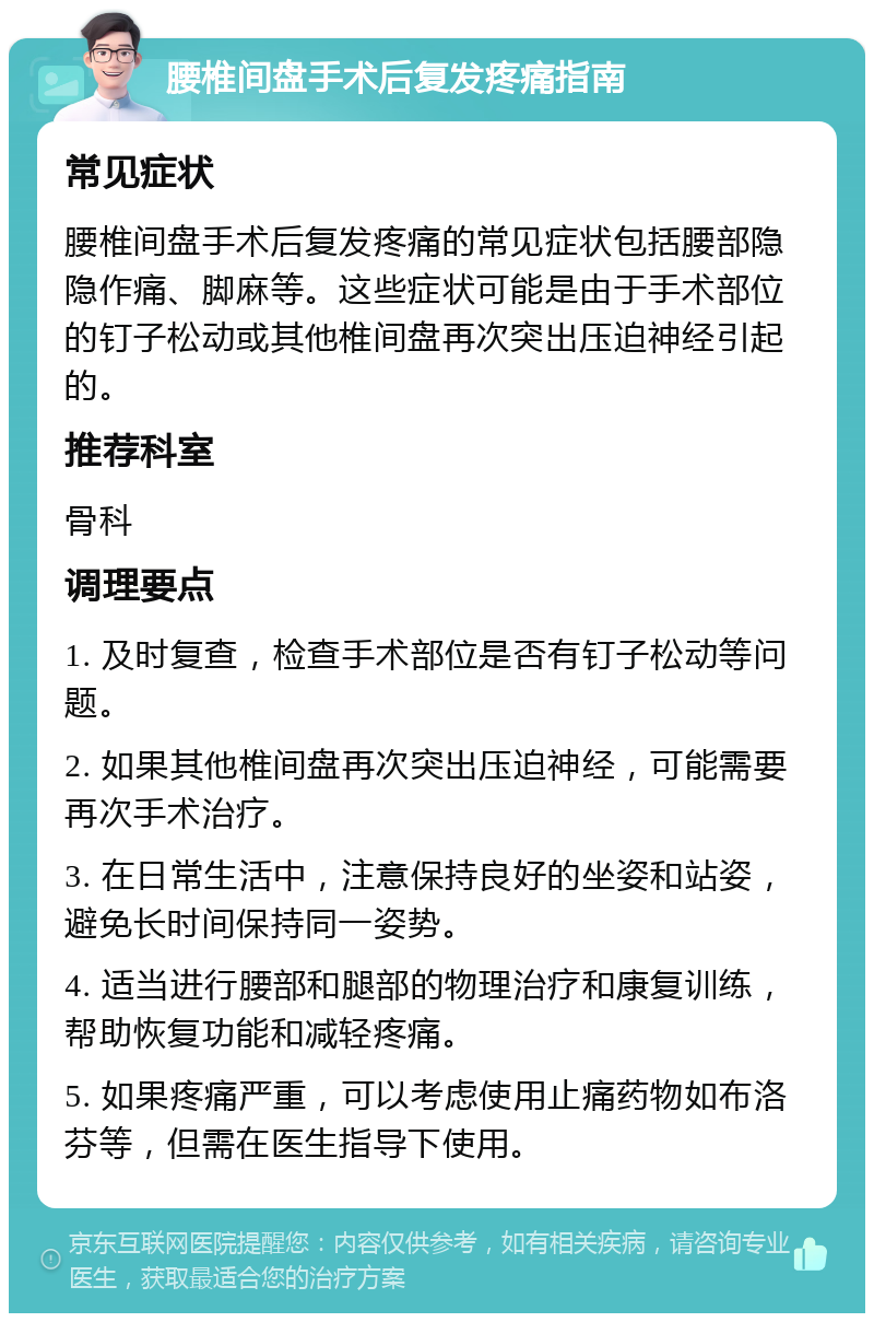 腰椎间盘手术后复发疼痛指南 常见症状 腰椎间盘手术后复发疼痛的常见症状包括腰部隐隐作痛、脚麻等。这些症状可能是由于手术部位的钉子松动或其他椎间盘再次突出压迫神经引起的。 推荐科室 骨科 调理要点 1. 及时复查，检查手术部位是否有钉子松动等问题。 2. 如果其他椎间盘再次突出压迫神经，可能需要再次手术治疗。 3. 在日常生活中，注意保持良好的坐姿和站姿，避免长时间保持同一姿势。 4. 适当进行腰部和腿部的物理治疗和康复训练，帮助恢复功能和减轻疼痛。 5. 如果疼痛严重，可以考虑使用止痛药物如布洛芬等，但需在医生指导下使用。