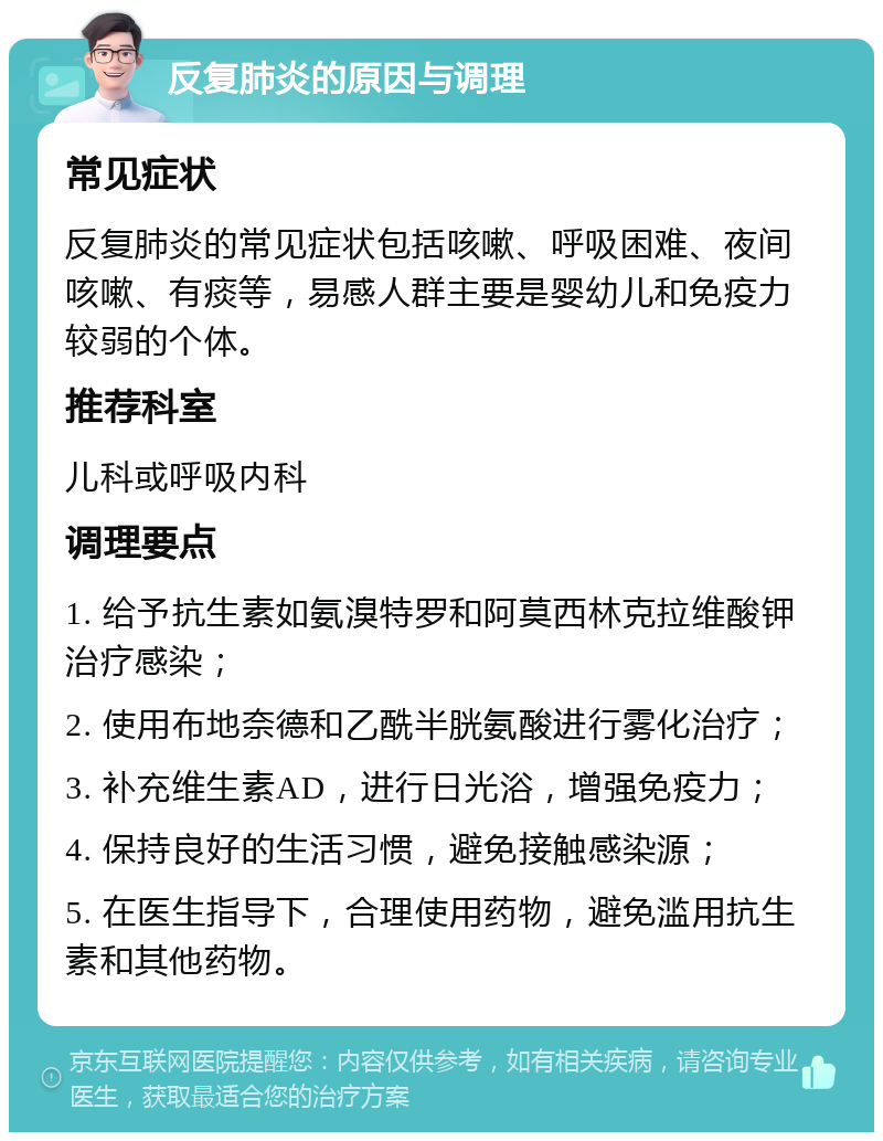 反复肺炎的原因与调理 常见症状 反复肺炎的常见症状包括咳嗽、呼吸困难、夜间咳嗽、有痰等，易感人群主要是婴幼儿和免疫力较弱的个体。 推荐科室 儿科或呼吸内科 调理要点 1. 给予抗生素如氨溴特罗和阿莫西林克拉维酸钾治疗感染； 2. 使用布地奈德和乙酰半胱氨酸进行雾化治疗； 3. 补充维生素AD，进行日光浴，增强免疫力； 4. 保持良好的生活习惯，避免接触感染源； 5. 在医生指导下，合理使用药物，避免滥用抗生素和其他药物。