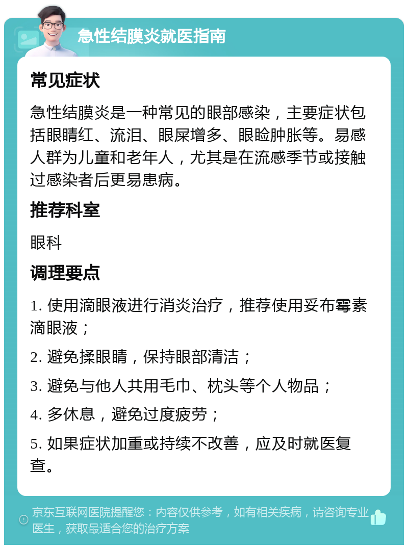 急性结膜炎就医指南 常见症状 急性结膜炎是一种常见的眼部感染，主要症状包括眼睛红、流泪、眼屎增多、眼睑肿胀等。易感人群为儿童和老年人，尤其是在流感季节或接触过感染者后更易患病。 推荐科室 眼科 调理要点 1. 使用滴眼液进行消炎治疗，推荐使用妥布霉素滴眼液； 2. 避免揉眼睛，保持眼部清洁； 3. 避免与他人共用毛巾、枕头等个人物品； 4. 多休息，避免过度疲劳； 5. 如果症状加重或持续不改善，应及时就医复查。