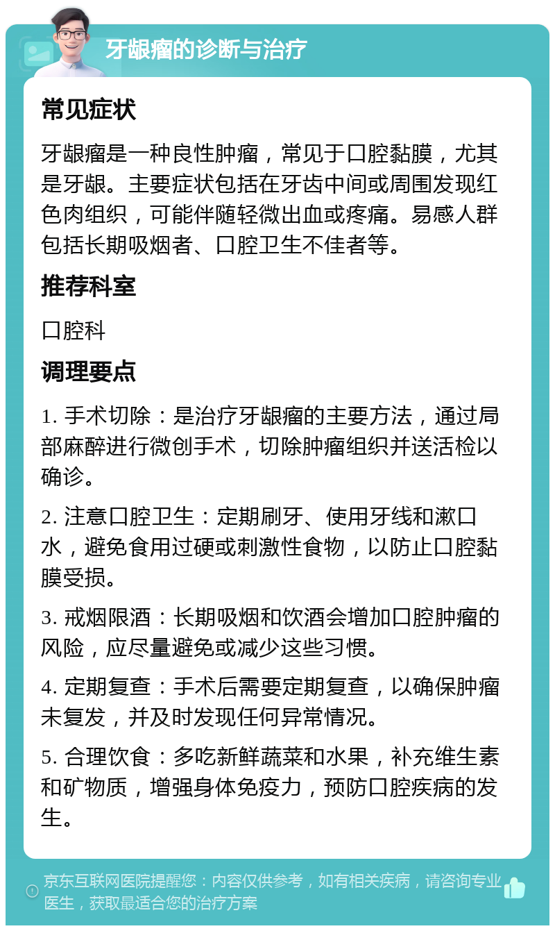 牙龈瘤的诊断与治疗 常见症状 牙龈瘤是一种良性肿瘤，常见于口腔黏膜，尤其是牙龈。主要症状包括在牙齿中间或周围发现红色肉组织，可能伴随轻微出血或疼痛。易感人群包括长期吸烟者、口腔卫生不佳者等。 推荐科室 口腔科 调理要点 1. 手术切除：是治疗牙龈瘤的主要方法，通过局部麻醉进行微创手术，切除肿瘤组织并送活检以确诊。 2. 注意口腔卫生：定期刷牙、使用牙线和漱口水，避免食用过硬或刺激性食物，以防止口腔黏膜受损。 3. 戒烟限酒：长期吸烟和饮酒会增加口腔肿瘤的风险，应尽量避免或减少这些习惯。 4. 定期复查：手术后需要定期复查，以确保肿瘤未复发，并及时发现任何异常情况。 5. 合理饮食：多吃新鲜蔬菜和水果，补充维生素和矿物质，增强身体免疫力，预防口腔疾病的发生。