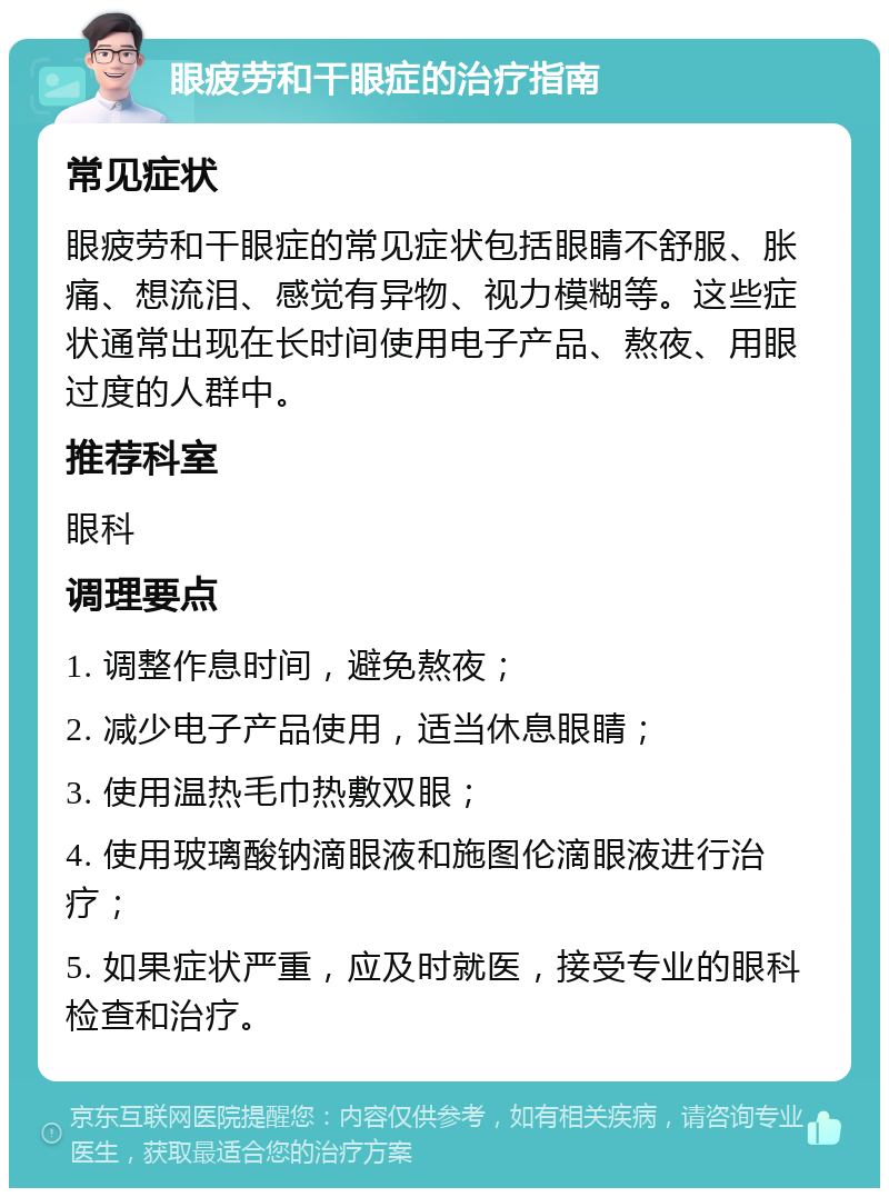 眼疲劳和干眼症的治疗指南 常见症状 眼疲劳和干眼症的常见症状包括眼睛不舒服、胀痛、想流泪、感觉有异物、视力模糊等。这些症状通常出现在长时间使用电子产品、熬夜、用眼过度的人群中。 推荐科室 眼科 调理要点 1. 调整作息时间，避免熬夜； 2. 减少电子产品使用，适当休息眼睛； 3. 使用温热毛巾热敷双眼； 4. 使用玻璃酸钠滴眼液和施图伦滴眼液进行治疗； 5. 如果症状严重，应及时就医，接受专业的眼科检查和治疗。