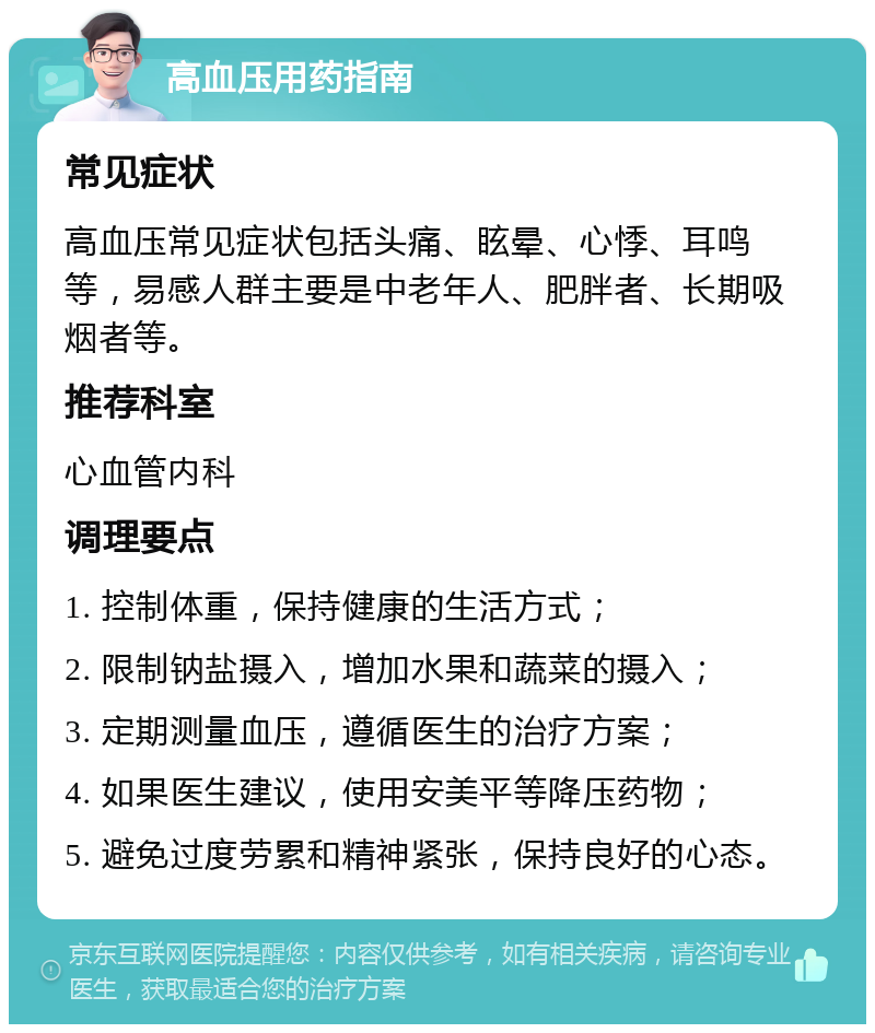 高血压用药指南 常见症状 高血压常见症状包括头痛、眩晕、心悸、耳鸣等，易感人群主要是中老年人、肥胖者、长期吸烟者等。 推荐科室 心血管内科 调理要点 1. 控制体重，保持健康的生活方式； 2. 限制钠盐摄入，增加水果和蔬菜的摄入； 3. 定期测量血压，遵循医生的治疗方案； 4. 如果医生建议，使用安美平等降压药物； 5. 避免过度劳累和精神紧张，保持良好的心态。