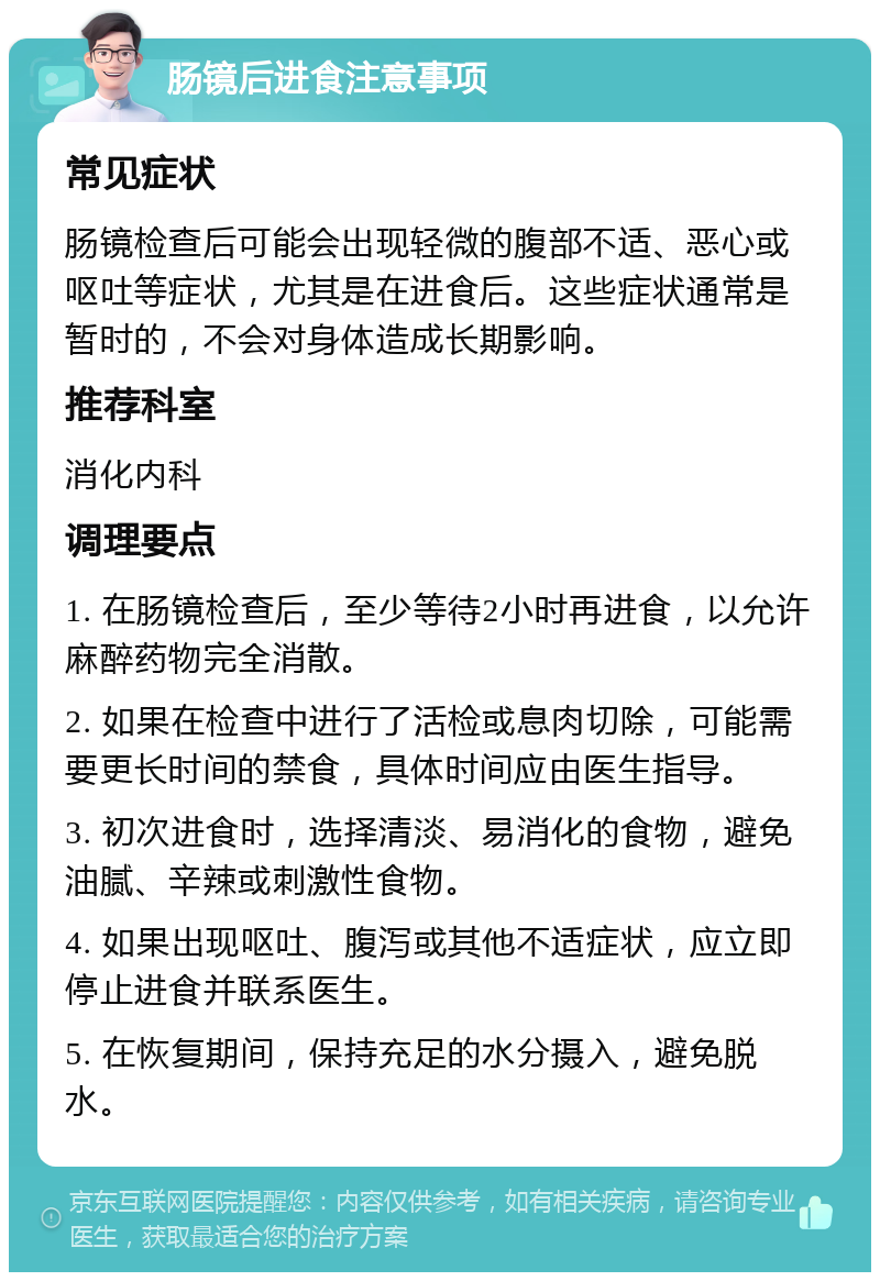 肠镜后进食注意事项 常见症状 肠镜检查后可能会出现轻微的腹部不适、恶心或呕吐等症状，尤其是在进食后。这些症状通常是暂时的，不会对身体造成长期影响。 推荐科室 消化内科 调理要点 1. 在肠镜检查后，至少等待2小时再进食，以允许麻醉药物完全消散。 2. 如果在检查中进行了活检或息肉切除，可能需要更长时间的禁食，具体时间应由医生指导。 3. 初次进食时，选择清淡、易消化的食物，避免油腻、辛辣或刺激性食物。 4. 如果出现呕吐、腹泻或其他不适症状，应立即停止进食并联系医生。 5. 在恢复期间，保持充足的水分摄入，避免脱水。