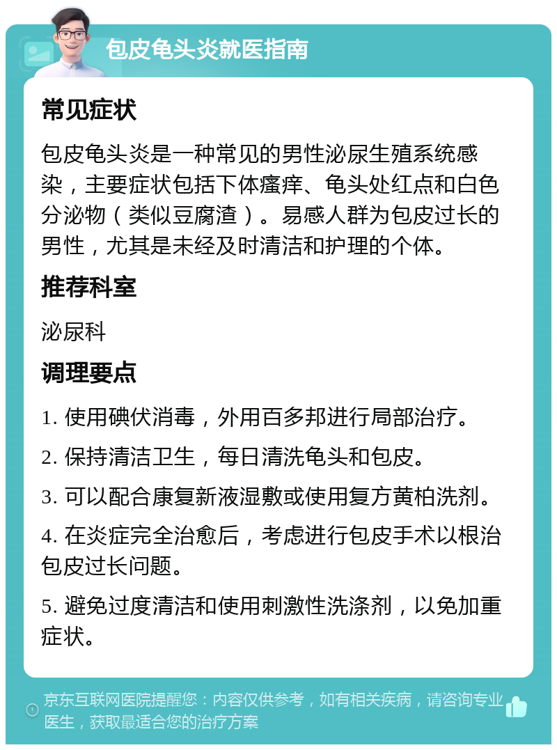 包皮龟头炎就医指南 常见症状 包皮龟头炎是一种常见的男性泌尿生殖系统感染，主要症状包括下体瘙痒、龟头处红点和白色分泌物（类似豆腐渣）。易感人群为包皮过长的男性，尤其是未经及时清洁和护理的个体。 推荐科室 泌尿科 调理要点 1. 使用碘伏消毒，外用百多邦进行局部治疗。 2. 保持清洁卫生，每日清洗龟头和包皮。 3. 可以配合康复新液湿敷或使用复方黄柏洗剂。 4. 在炎症完全治愈后，考虑进行包皮手术以根治包皮过长问题。 5. 避免过度清洁和使用刺激性洗涤剂，以免加重症状。